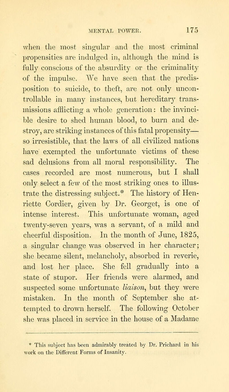when the most smgular and the most criminal propensities are indulged in, although the mind is fully conscious of the absurdity or the criminality of the impulse. We have seen that the predis- position to suicide, to theft, are not only uncon- trollable in many instances, but hereditary trans- missions afflicting a whole generation: the invinci- ble desire to shed human blood, to burn and de- stroy, are striking instances of this fatal propensity— so irresistible, that the laws of all civilized nations have exempted the unfortunate victims of these sad delusions from all moral responsibility. The cases recorded are most numerous, but I shall only select a few of the most striking ones to illus- trate the distressing subject.* The history of Hen- riette Cordier, given by Dr. Georget, is one of intense interest. This unfortunate woman, aged twenty-seven years, was a servant, of a mild and cheerful disposition. In the month of June, 1825, a singular change was observed in her character; she became silent, melancholy, absorbed in reverie, and lost her place. She fell gradually into a state of stupor. Her friends were alarmed, and suspected some unfortunate liaison^ but they were mistaken. In the month of September she at- tempted to drown herself The following October she was placed in service in the house of a Madame * This subject has been admirably treated by Dr. Prichard in his work on the Different Forms of Insanity.