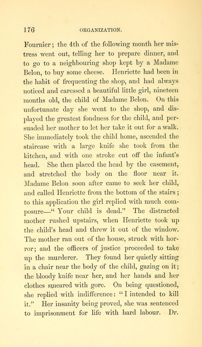 Fournier; the 4th of the following month her mis- tress went out, telling her to prepare dinner, and to go to a neighbouring shop kept by a Madame Belon, to buy some cheese. Henriette had been in the habit of frequenting the shop, and had always noticed and caressed a beautiful little girl, nineteen months old, the child of Madame Belon. On this unfortunate day she went to the shop, and dis- played the greatest fondness for the child, and per- suaded her mother to let her take it out for a walk. She immediately took the child home, ascended the staircase with a large knife she took from the kitchen, and with one stroke cut off the infant's head. She then placed the head by the casement, and stretched the body on the floor near it. Madame Belon soon after came to seek her child, and called Henriette from the bottom of the stairs ; to this application the girl replied with much com- posure— Your child is dead. The distracted mother rushed upstairs, when Henriette took up the child's head and threw it out of the window. The mother ran out of the house, struck with hor- ror; and the officers of justice proceeded to take up the murderer. They found her quietly sitting in a chair near the body of the child, gazing on it; the bloody knife near her, and her hands and her clothes s^ieared with gore. On being questioned, she replied with indiiference: I intended to kill it. Her insanity being proved, she was sentenced to imprisonment for life with hard labour. Dr.
