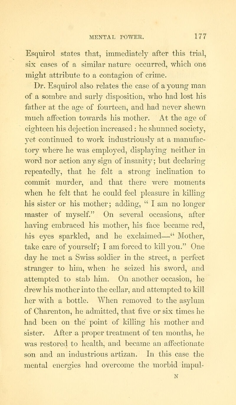Esquirol states that, immediately after this trial, six cases of a similar nature occurred, which one might attribute to a contagion of crime. Dr. Esquirol also relates the case of a young man of a sombre and surly disposition, who had lost his father at the age of fourteen, and had never shewn much affection towards his mother. At the age of eighteen his dejection increased : he shunned society, yet continued to work industriously at a manufac- tory where he was employed, displaying neither in word nor action any sign of insanity; but declaring repeatedly, that he felt a strong inclination to commit murder, and that there were moments when he felt that he could feel pleasure in killing his sister or his mother; adding,  I am no longer master of myself. On several occasions, after having embraced his mother, his face became red, his eyes sparkled, and he exclaimed— Mother, take care of yourself; I am forced to kill you. One day he met a Swiss soldier in the street, a perfect stranger to him, when he seized his sword, and attempted to stab him. On another occasion, he drew his mother into the cellar, and attempted to kill her with a bottle. When removed to the asylum of Charenton, he admitted, that five or six times he had been on the point of killing his mother and sister. After a proper treatment of ten months, he was restored to health, and became an affectionate son and an industrious artizan. In this case the mental energies had overcome the morbid impul- N