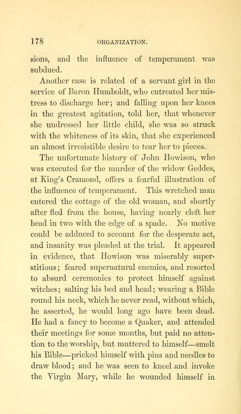 sions, and the influence of temperament was subdued. Another case is related of a servant girl in the service of Baron Humboldt, who entreated her mis- tress to discharge her; and falling upon her knees in the greatest agitation, told her, that whenever she undressed her little child, she was so struck with the whiteness of its skin, that she experienced an almost irresistible desire to tear her to pieces. The unfortunate history of John Howison, who was executed for the murder of the widow Geddes, at King's Cramond, offers a fearful illustration of the influence of temperament. This wretched man entered the cottage of the old woman, and shortly after fled from the house, having nearly cleft her head in two with the edge of a spade. No motive could be adduced to account for the desperate act, and insanity was pleaded at the trial. It appeared in evidence, that Howison was miserably super- stitious ; feared supernatural enemies, and resorted to absurd ceremonies to protect himself against witches; salting his bed and head; wearing a Bible round his neck, which he never read, without which, he asserted, he would long ago have been dead. He had a fancy to become a Quaker, and attended their meetings for some months, but paid no atten- tion to the worship, but muttered to himself—smelt his Bible—pricked himself with pins and needles to draw blood; and he was seen to kneel and invoke the Virgin Mary, while he wounded himself in