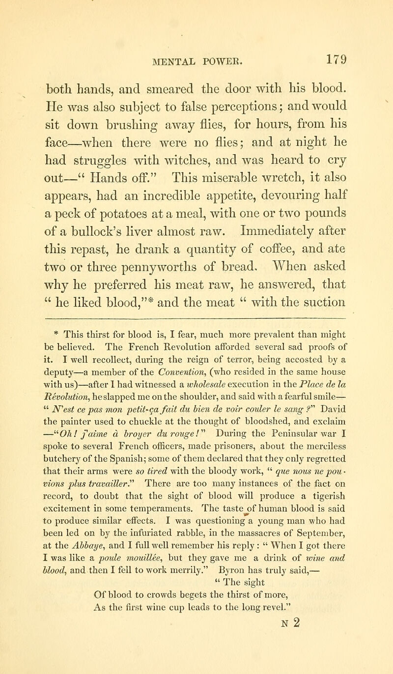 both hands, and smeared the door with his blood. He was also subject to false perceptions; and would sit down brushing away flies, for hours, from his face—when there were no flies; and at night he had struggles with witches, and was heard to cry- out— Hands ofl. This miserable wretch, it also appears, had an incredible appetite, devouring half a peck of potatoes at a meal, with one or two pounds of a bullock's liver almost raw. Immediately after this repast, he drank a quantity of cofi*ee, and ate two or three pennyworths of bread. When asked why he preferred his meat raw, he answered, that  he liked blood,* and the meat  with the suction * This thirst for blood is, I fear, much more prevalent than might be believed. The French Revolution afforded several sad proofs of it. I well recollect, during the reign of terror, being accosted by a deputy—a member of the Convention., (who resided in the same house with us)—after 1 had witnessed a wholesale execution in the Place de la Revolution, he slapped me on the shoulder, and said with a fearful smile—  N'est ce pas mon petit^qa fait du Men de voir couler le sang f David the painter used to chuckle at the thought of bloodshed, and exclaim — Oil! faime a hroyer du rouge!  During the Peninsular war I spoke to several French officers, made prisoners, about the merciless butchery of the Spanish; some of them declared that they only regretted that their arms were so tired with the bloody work,  que nous ne pou • vions plus travailler. There are too many instances of the fact on record, to doubt that the sight of blood will produce a tigerish excitement in some temperaments. The taste of human blood is said to produce similar effects. I was questioning a young man who had been led on by the infuriated rabble, in the massacres of September, at the Abhaye, and I full well remember his reply:  When I got there I was like a poide mouillee, but they gave me a drink of wine and blood, and then I fell to work merrily. Byron has truly said,—  The sight Of blood to crowds begets the thirst of more. As the first wine cup leads to the long revel. n2