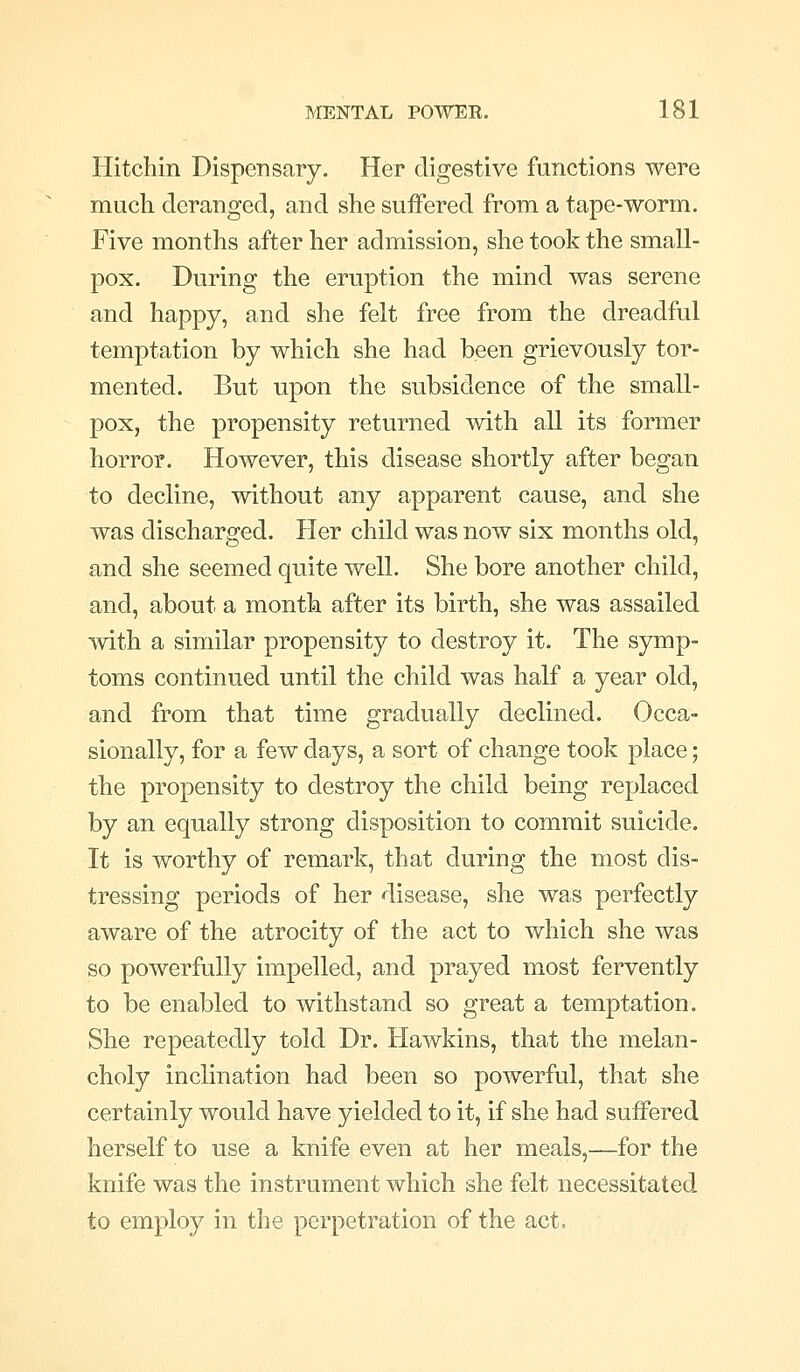 Hitchin Dispensary. Her digestive functions were much deranged, and she suffered from a tape-worm. Five months after her admission, she took the small- pox. During the eruption the mind was serene and happy, and she felt free from the dreadful temptation by which she had been grievously tor- mented. But upon the subsidence of the small- pox, the propensity returned with all its former horror. However, this disease shortly after began to decline, without any apparent cause, and she was discharged. Her child was now six months old, and she seemed quite well. She bore another child, and, about a month after its birth, she was assailed mth a similar propensity to destroy it. The symp- toms continued until the child was half a year old, and from that time gradually declined. Occa- sionally, for a few days, a sort of change took place; the propensity to destroy the child being replaced by an equally strong disposition to commit suicide. It is worthy of remark, that during the most dis- tressing periods of her disease, she was perfectly aware of the atrocity of the act to which she was so powerfully impelled, and prayed most fervently to be enabled to withstand so great a temptation. She repeatedly told Dr. Hawkins, that the melan- choly inclination had been so powerful, that she certainly would have yielded to it, if she had suffered herself to use a knife even at her meals,—for the knife was the instrument which she felt necessitated to employ in the perpetration of the act.