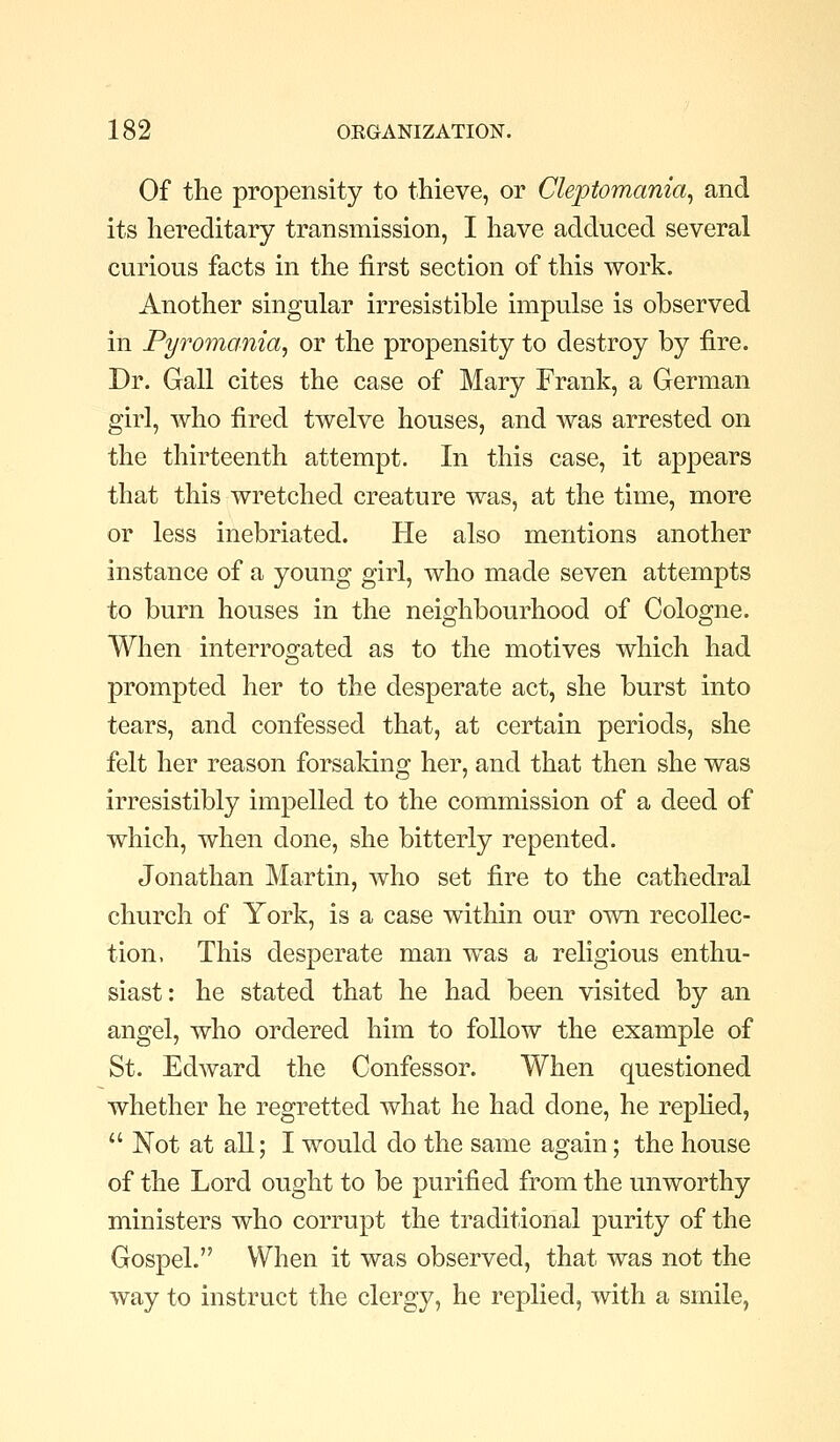 Of the propensity to thieve, or Cleptomania^ and its hereditary transmission, I have adduced several curious facts in the first section of this work. Another singular irresistible impulse is observed in Pyromania, or the propensity to destroy by fire. Dr. Gall cites the case of Mary Frank, a German girl, who fired twelve houses, and was arrested on the thirteenth attempt. In this case, it appears that this wretched creature was, at the time, more or less inebriated. He also mentions another instance of a young girl, who made seven attempts to burn houses in the neighbourhood of Cologne. When interroo;ated as to the motives which had prompted her to the desperate act, she burst into tears, and confessed that, at certain periods, she felt her reason forsaking her, and that then she was irresistibly impelled to the commission of a deed of which, when done, she bitterly repented. Jonathan Martin, who set fire to the cathedral church of York, is a case within our own recollec- tion, This desperate man was a religious enthu- siast: he stated that he had been visited by an angel, who ordered him to follow the example of St. Edward the Confessor. When questioned whether he regretted what he had done, he replied,  JSTot at all; I would do the same again; the house of the Lord ought to be purified from the unworthy ministers who corrupt the traditional purity of the Gospel. When it was observed, that was not the way to instruct the clergy, he replied, with a smile,