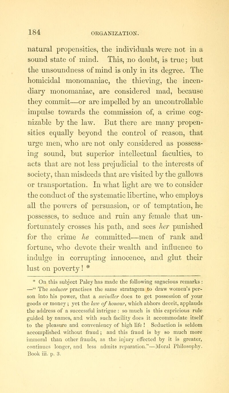 natural propensities, the individuals were not in a sound state of mind. This, no doubt, is true; but the unsoundness of mind is only in its degree. The homicidal monomaniac, the thieving, the incen- diary monomaniac, are considered mad, because they commit—or are impelled by an uncontrollable impulse towards the commission of, a crime cog- nizable by the law. But there are many propen- sities equally beyond the control of reason, that urge men, who are not only considered as possess- ing sound, but superior intellectual faculties, to acts that are not less prejudicial to the interests of society, than misdeeds that are visited by the gallows or transportation. In what light are we to consider the conduct of the systematic libertine, who employs all the powers of persuasion, or of temptation, he possesses, to seduce and ruin any female that un- fortunately crosses his path, and sees her punished for the crime he committed—men of rank and fortune, who devote their wealth and influence to indulge in corrupting innocence, and glut their lust on poverty! * * On this subject Paleyhas made the following sagacious remarks : — The seducer practises the same stratagem to draw women's per- son into his power, that a sivindler does to get possession of your goods or monej^; yet the law of honour, which abhors deceit, applauds the address of a successful intrigue : so much is this capricious rule guided by names, and with such facility does it accommodate itself to the pleasure and conveniency of high life ! Seduction is seldom accomplished without fraud; and this fraud is by so much more immoral than other frauds, as the injury effected by it is greater, continues longer, and less admits reparation.—Moral Philosophy. Book iii, p. 3=