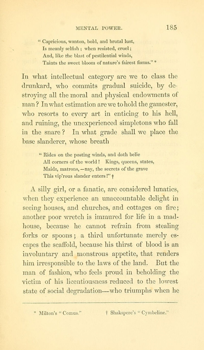  Capricious, wanton, bold, and brutal lust, Is meanly selfish ; when resisted, cruel; And, like the blast of pestilential winds, Taints the sweet bloom of nature's fairest forms. * In what intellectual category are we to class the drunkard, who commits gradual suicide, by de- stroying all the moral and physical endowments of man ? In what estimation are we to hold the gamester, who resorts to every art in enticing to his hell, and ruining, the unexperienced simpletons who fall in the snare ? In what grade shall we place the base slanderer, whose breath  Rides on the posting winds, and doth belie x\ll corners of the world! Kings, queens, states, Maids, matrons,—nay, the secrets of the grave This vip'rous slander enters! -f- A silly girl, or a fanatic, are considered lunatics, when they experience an unaccountable delight in seeing houses, and churches, and cottages on fire; another poor wretch is immured for life in a mad- house, because he cannot refrain from stealing forks or spoons ; a third unfortunate merely es- capes the scaffold, because his thirst of blood is an involuntary and monstrous appetite, that renders him irresponsible to the laws of the land. But the man of fashion, who feels proud in beholding the victim of his licentiousness reduced to the lowest state of social degradation—who triumphs when he * Milton's  Comus. t Shakspere's  Cymbeline.