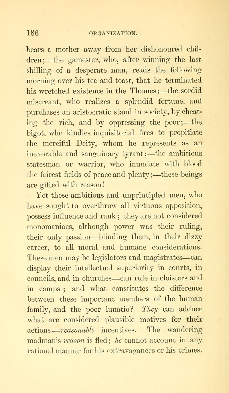 bears a mother away from her dishonoured chil- dren;—the gamester, who, after winning the last shilling of a desperate man, reads the following morning over his tea and toast, that he terminated his wretched existence in the Thames;—the sordid miscreant, who realizes a splendid fortune, and purchases an aristocratic stand in society, by cheat- ing the rich, and by oppressing the poor;—the bigot, who kindles inquisitorial fires to propitiate the merciful Deity, whom he represents as an inexorable and sanguinary tyrant;—the ambitious statesman or warrior, who inundate with blood the fairest fields of peace and plenty;—these beings are gifted with reason! Yet these ambitious and unprincipled men, who have sought to overthrow all virtuous opposition, possess influence and rank; they are not considered monomaniacs, although power was their ruling, their only passion—blinding them, in their dizzy career, to all moral and humane considerations. These men may be legislators and magistrates—can display their intellectual superiority in courts, in councils, and in churches—can rule in cloisters and in camps ; and what constitutes the difference between these important members of the human family, and the poor lunatic? They can adduce what are considered plausible motives for their actions—reasonable incentives. The wandering madman's reason is fled; he cannot account in any rational manner for his extravaojances or his crimes.