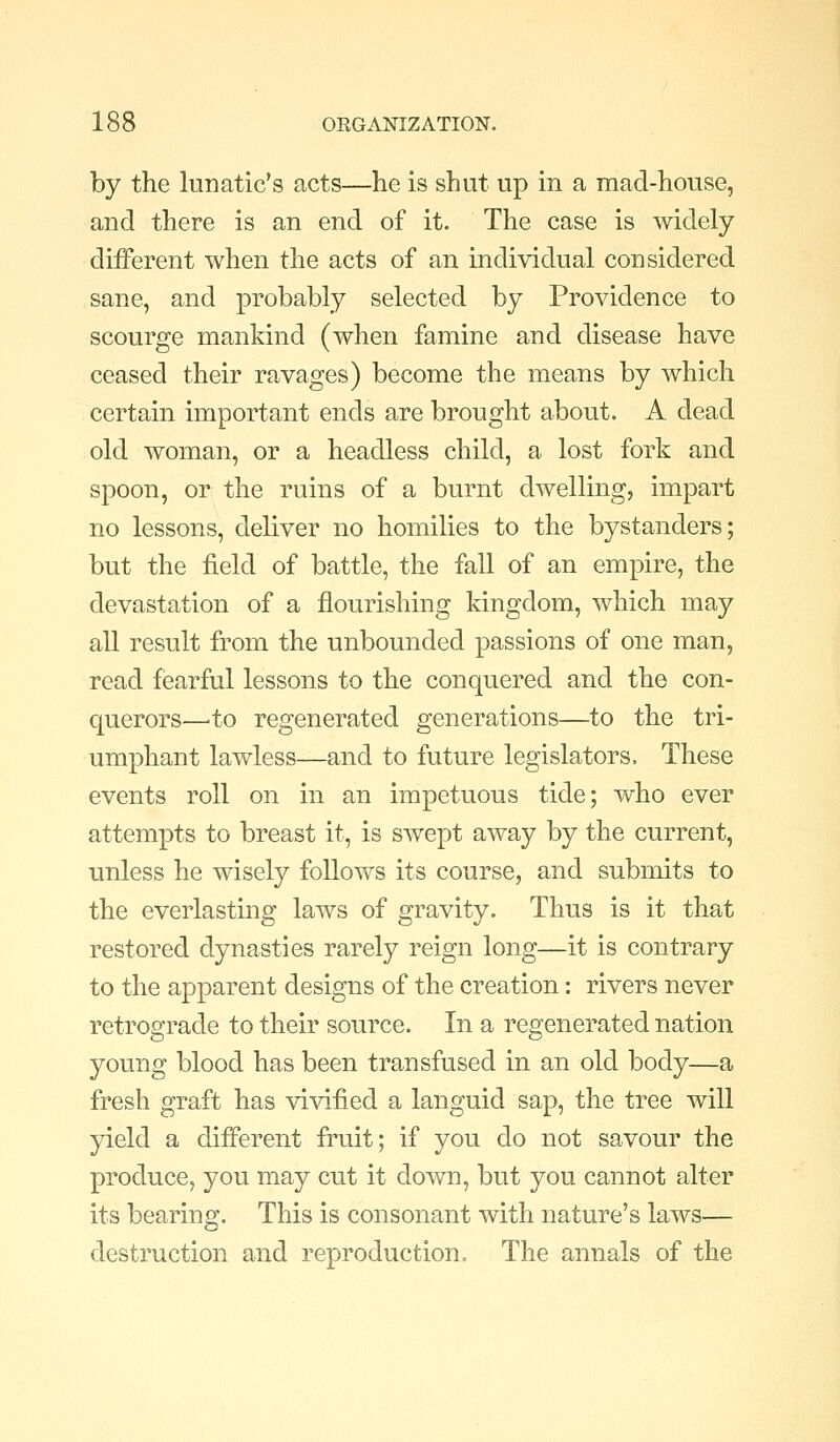 by the lunatic's acts—he is shut up in a mad-house, and there is an end of it. The case is mdely different when the acts of an individual considered sane, and probably selected by Providence to scourge mankind (when famine and disease have ceased their ravages) become the means by which certain important ends are brought about. A dead old woman, or a headless child, a lost fork and spoon, or the ruins of a burnt dwelling, impart no lessons, deliver no homilies to the bystanders; but the field of battle, the fall of an empire, the devastation of a flourishing kingdom, which may all result from the unbounded passions of one man, read fiearful lessons to the conquered and the con- querors—'to regenerated generations—to the tri- umphant lawless—and to future legislators. These events roll on in an impetuous tide; who ever attempts to breast it, is swept away by the current, unless he wisely follows its course, and submits to the everlasting laws of gravity. Thus is it that restored dynasties rarely reign long—it is contrary to the apparent designs of the creation: rivers never retrograde to their source. In a regenerated nation young blood has been transfused in an old body—a fresh graft has vivified a languid sap, the tree will yield a different fruit; if you do not savour the produce, you may cut it down, but you cannot alter its bearing. This is consonant with nature's laws— destruction and reproduction. The annals of the