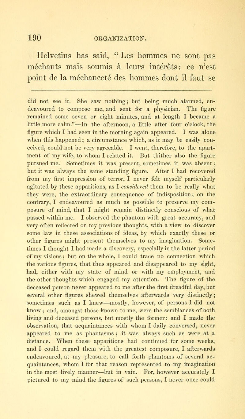 Helvetius has said,  Les hommes ne sont pas mecliants mais soumis a leurs interets: ce n'est point de la mecliancete des hommes dont il faut se did not see it. She saw nothing; but being much alarmed, en- deavoured to compose me, and sent for a physician. The figure remained some seven or eight minutes, and at length I became a little more calm.—In the afternoon, a little after four o'clock, the figure which I had seen in the morning again appeared. I was alone when this happened; a circumstance which, as it may be easily con- ceived, could not be very agreeable. I went, therefore, to the apart- ment of my wife, to whom I related it. But thither also the figure pursued me. Sometimes it was present, sometimes it was absent; but it was always the same standing figure. After I had recovered from my first impression of terror, I never felt myself particularly agitated by these apparitions, as I considered them to be really what they were, the extraordinary consequence of indisposition; on the contrary, I endeavoured as much as possible to preserve my com- posure of mind, that I might remain distinctly conscious of what passed within me. I observed the phantom with great accuracy, and very often reflected on my previous thoughts, with a view to discover some law in these associations of ideas, by which exactly these or other figures might present themselves to my imagination. Some- times I thought I had made a discovery, especially in the latter period of my visions; but on the whole, I could trace no connection which the various figures, that thus appeared and disappeared to my sight, had, either with my state of mind or with my employment, and the other thoughts which engaged my attention. The figure of the deceased person never appeared to me after the first dreadful day, but several other figures shewed themselves afterwards very distinctly; sometimes such as I knew—mostly, however, of persons I did not know; and, amongst those known to me, were the semblances of both living and deceased persons, but mostly the former: and I made the observation, that acquaintances with whom I daily conversed, never appeared to me as phantasms ; it was always such as were at a distance. When these apparitions had continued for some weeks, and I could regard them with the greatest composure, I afterwards endeavoured, at my pleasure, to call forth phantoms of several ac- quaintances, whom 1 for that reason represented to my imagination in the most lively manner—but in vain. For, however accurately I pictured to my mind the figures of such persons, I never once could