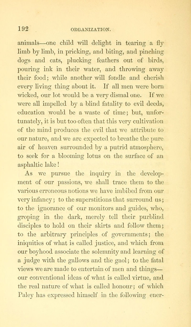 animals—one child will delight in tearing a fly limb by limb, in pricking, and biting, and pinching dogs and cats, plucking feathers out of birds, pouring ink in their water, and throwing away their food; while another mil fondle and cherish every living thing about it. If all men were born wicked, our lot would be a very dismal one. If we were all impelled by a blind fatality to evil deeds, education would be a waste of time; but, unfor- tunately, it is but too often that this very cultivation of the mind produces the evil that we attribute to our nature, and we are expected to breathe the pure air of heaven surrounded by a putrid atmosphere, to seek for a blooming lotus on the surface of an asphaltic lake! As we pursue the inquiry in the develop- ment of our passions, we shall trace them to the various erroneous notions we have imbibed from our very infancy; to the superstitions that surround us; to the ignorance of our monitors and guides, who, groping in the dark, merely tell their purblind disciples to hold on their skirts and follow them; to the arbitrary principles of governments; the iniquities of what is called justice, and which from our boyhood associate the solemnity and learning of a judge with the gallows and the gaol; to the fatal views we are made to entertain of men and things— our conventional ideas of what is called virtue, and the real nature of what is called honour; of which Paley has expressed himself in the following ener-