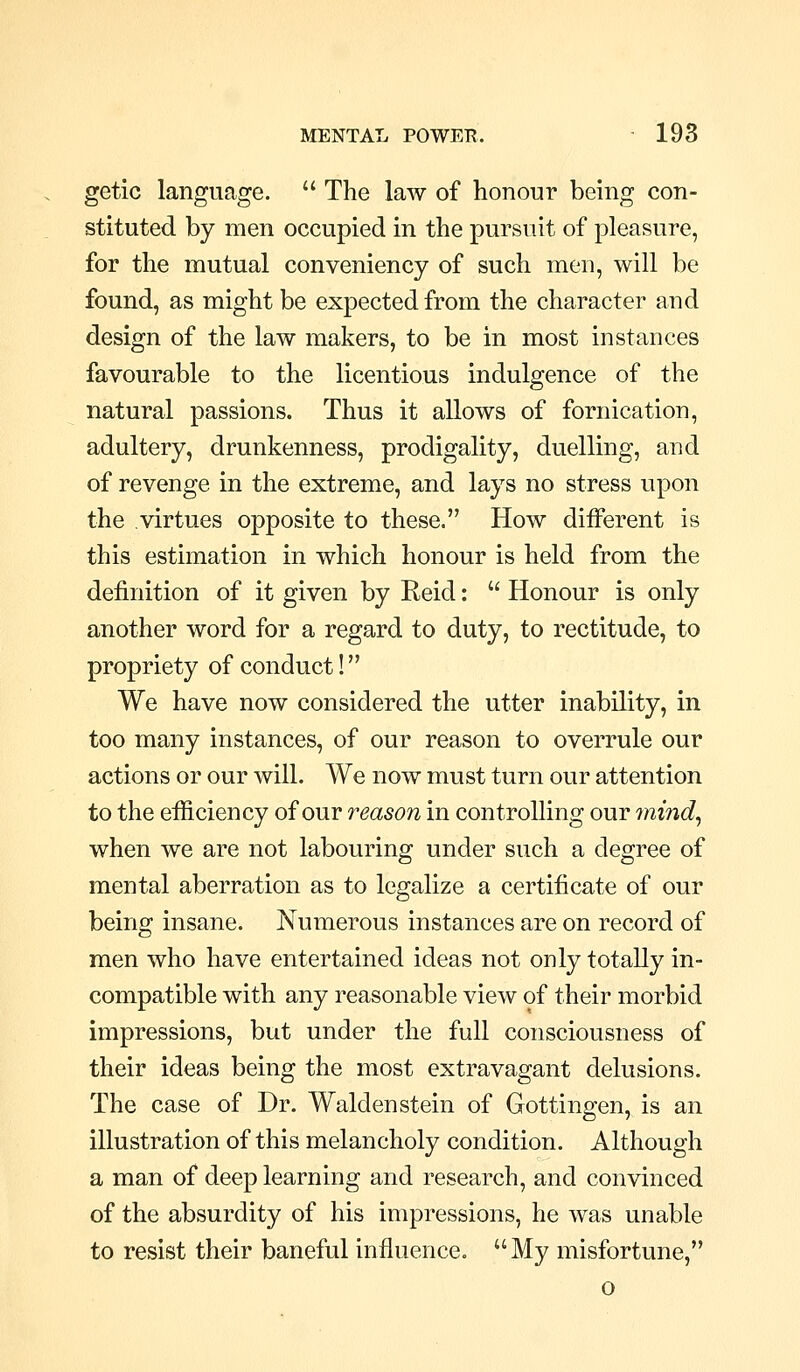 getic language.  The law of honour being con- stituted by men occupied in the pursuit of pleasure, for the mutual conveniency of such men, will be found, as might be expected from the character and design of the law makers, to be in most instances favourable to the licentious indulgence of the natural passions. Thus it allows of fornication, adultery, drunkenness, prodigality, duelling, and of revenge in the extreme, and lays no stress upon the virtues opposite to these. How diiferent is this estimation in which honour is held from the definition of it given by Reid:  Honour is only another word for a regard to duty, to rectitude, to propriety of conduct! We have now considered the utter inability, in too many instances, of our reason to overrule our actions or our will. We now must turn our attention to the efficiency of our reason in controlling our 7nind^ when we are not labouring under such a degree of mental aberration as to legalize a certificate of our being insane. Numerous instances are on record of men who have entertained ideas not only totally in- compatible with any reasonable view 9f their morbid impressions, but under the full consciousness of their ideas being the most extravagant delusions. The case of Dr. Walden stein of Gottingen, is an illustration of this melancholy condition. Although a man of deep learning and research, and convinced of the absurdity of his impressions, he was unable to resist their baneful influence. My misfortune, o