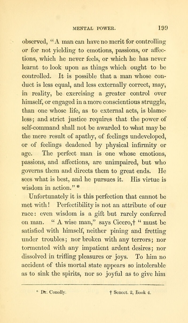 observed, A man can have no merit for controlling or for not yielding to emotions, passions, or affec- tions, which he never feels, or which he has never learnt to look upon as things which ought to be controlled. It is possible that a man whose con- duct is less equal, and less externally correct, may, in reality, be exercising a greater control over himself, or engaged in a more conscientious struggle, than one whose life, as to external acts, is blame- less; and strict justice requires that the power of self-command shall not be awarded to wiiat may be the mere result of apathy, of feelings undeveloped, or of feelings deadened by physical infirmity or age. The perfect man is one whose emotions, passions, and affections, are unimpaired, but who governs them and directs them to great ends. He sees what is best, and he pursues it. His virtue is wisdom in action. * Unfortunately it is this perfection that cannot be met with! Perfectibility is not an attribute of our race: even wisdom is a gift but rarely conferred on man.  A wise man, says Cicero,f  must be satisfied with himself, neither pining and fretting under troubles; nor broken with any terrors; nor tormented with any impatient ardent desires; nor dissolved in trifling pleasures or joys. To him no accident of this mortal state appears so intolerable as to sink the spirits, nor so joyful as to give him * I>r. ConoUy. f Senect. 2, Book 4.