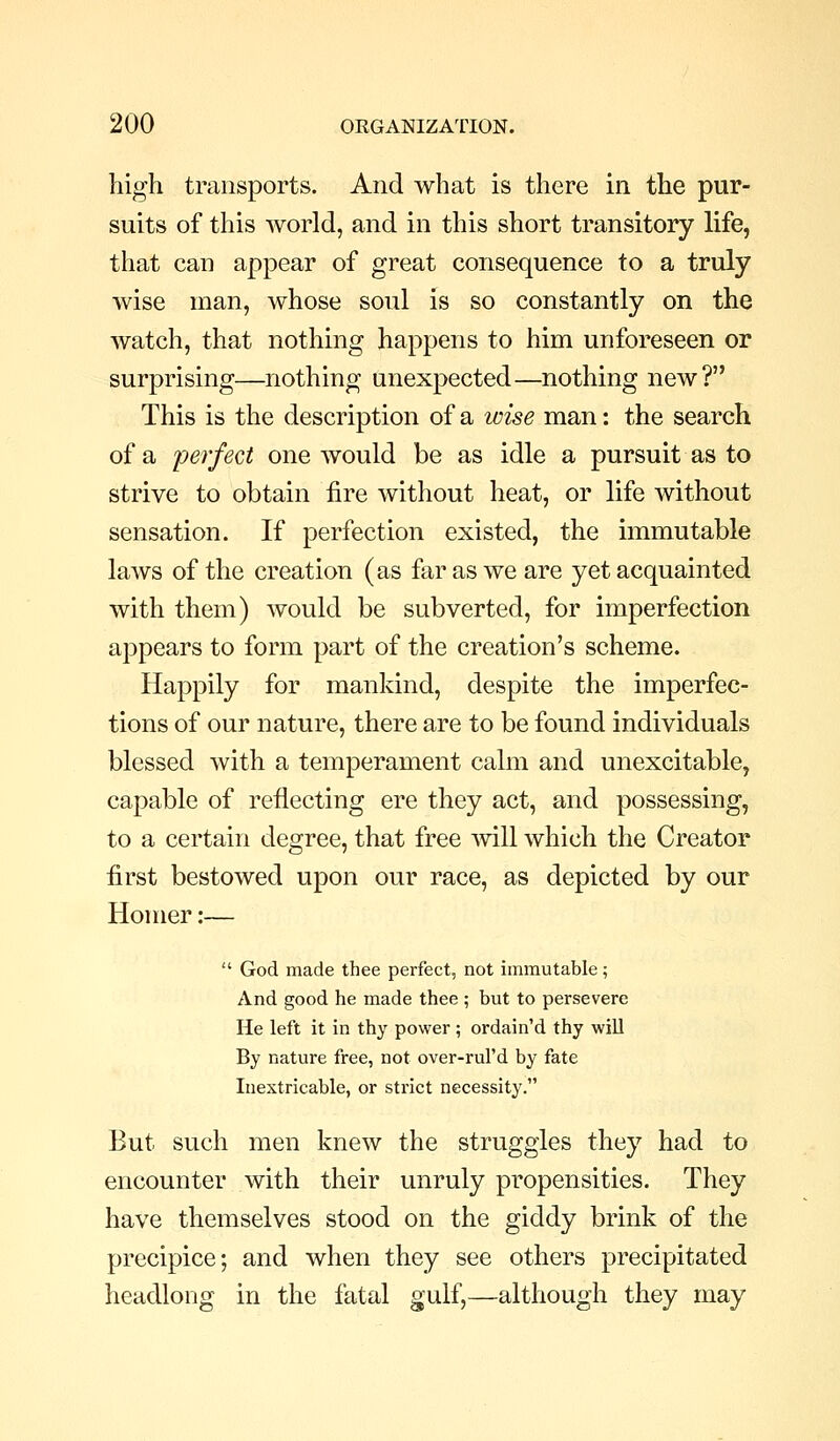 high transports. And what is there in the pur- suits of this Avorld, and in this short transitory life, that can appear of great consequence to a truly wise man, whose soul is so constantly on the watch, that nothing happens to him unforeseen or surprising—nothing unexpected—nothing new? This is the description of a wise man: the search of a perfect one would be as idle a pursuit as to strive to obtain fire without heat, or life without sensation. If perfection existed, the immutable laAvs of the creation (as far as we are yet acquainted with them) would be subverted, for imperfection appears to form part of the creation's scheme. Happily for mankind, despite the imperfec- tions of our nature, there are to be found individuals blessed with a temperament calm and unexcitable, capable of reflecting ere they act, and possessing, to a certain degree, that free will which the Creator first bestowed upon our race, as depicted by our Homer:—  God made thee perfect, not immutable; And good he made thee ; but to persevere He left it in thy power ; ordain'd thy will By nature free, not over-rul'd by fate Inextricable, or strict necessity. But such men knew the struggles they had to encounter with their unruly propensities. They have themselves stood on the giddy brink of the precipice; and when they see others precipitated headlong in the fatal gulf,—although they may