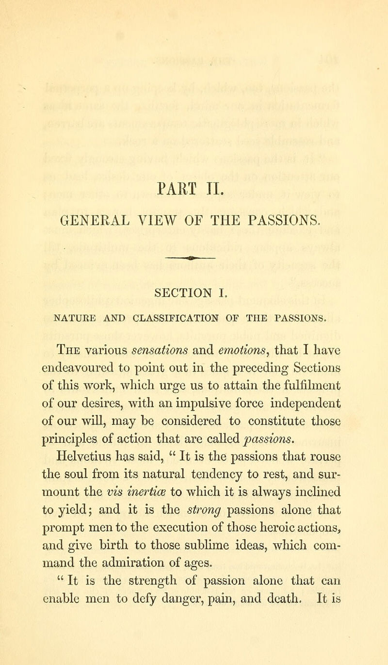PART TL GENERAL VIEW OF THE PASSIONS. SECTION I. NATURE AND CLASSIFICATION OF THE PASSIONS. The various sensations and emotions, that I have endeavoured to point out in the preceding Sections of this work, which urge us to attain the fulfihnent of our desires, with an impulsive force independent of our wiU, may be considered to constitute those principles of action that are called passions. Helvetius has said,  It is the passions that rouse the soul from its natural tendency to rest, and sur- mount the vis inertice to which it is always inclined to yield; and it is the strong passions alone that prompt men to the execution of those heroic actions, and give birth to those sublime ideas, which com- mand the admiration of ages. It is the strength of passion alone that can enable men to defy danger, pain, and death. It is