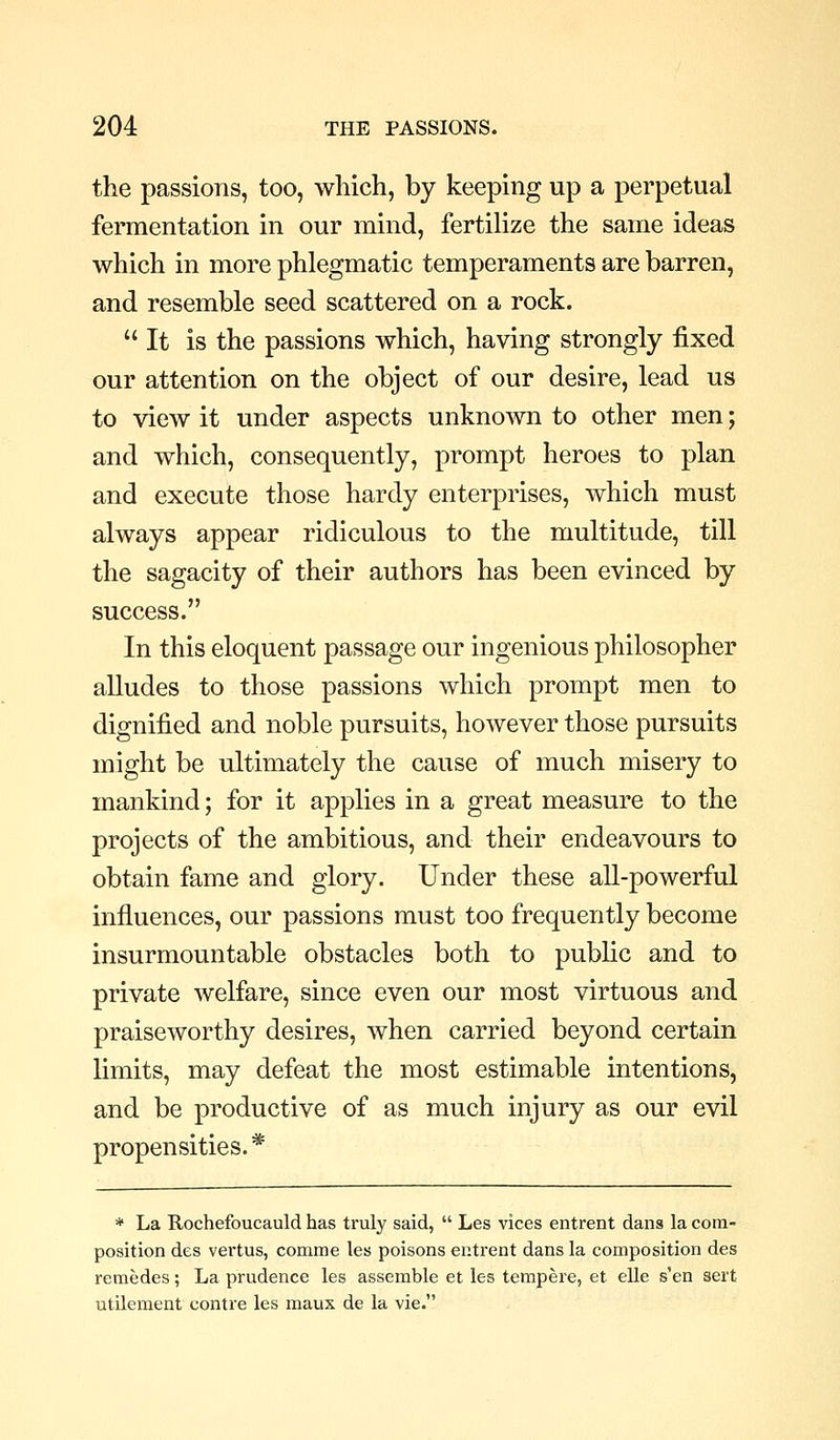 the passions, too, which, by keeping up a perpetual fermentation in our mind, fertilize the same ideas which in more phlegmatic temperaments are barren, and resemble seed scattered on a rock. It is the passions which, having strongly fixed our attention on the object of our desire, lead us to view it under aspects unknown to other men; and which, consequently, prompt heroes to plan and execute those hardy enterprises, which must always appear ridiculous to the multitude, till the sagacity of their authors has been evinced by success. In this eloquent passage our ingenious philosopher aUudes to those passions which prompt men to dignified and noble pursuits, however those pursuits might be ultimately the cause of much misery to mankind; for it applies in a great measure to the projects of the ambitious, and their endeavours to obtain fame and glory. Under these all-powerful influences, our passions must too frequently become insurmountable obstacles both to public and to private welfare, since even our most virtuous and praiseworthy desires, when carried beyond certain limits, may defeat the most estimable intentions, and be productive of as much injury as our evil propensities. * * La Rochefoucauld has truly said,  Les vices entrent dans la com- position des vertus, comme les poisons entrent dans la composition des remedes; La prudence les assemble et les tempere, et elle s'en sert utilement contre les maux de la vie.