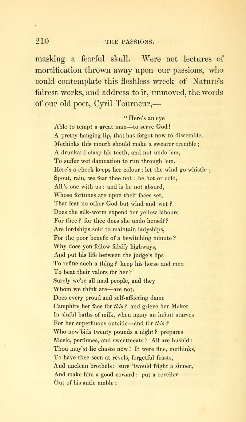 masking a fearful skull. Were not lectures of mortification tliroivn away upon our passions, who could contemplate this fleshless wreck of Nature's fairest works, and address to it, unmoved, the words of our old poet, Cyril Tourneur,—  Here's an eye Able to tempt a great man—to serve God! A pretty hanging lip, that has forgot now to dissemble. Methinks this mouth should make a swearer tremble; A drunkard clasp his teeth, and not undo 'em, To suffer wet damnation to run through 'em. Here's a cheek keeps her colour; let the wind go whistle 5 Spout, rain, we fear thee not: be hot or cold, All's one with us : and is he not absurd. Whose fortunes are upon their faces set. That fear no other God but wind and wet ? Does the silk-worm expend her yellow labours For thee ? for thee does she undo herself? ' Are lordships sold to maintain ladyships, For the poor benefit of a bewitching minute ? Why does yon feUow falsify highways, And put his life between the judge's lips To refine such a thing ? keep his horse and men To beat their valors for her ? Surely we're aU mad people, and they Whom we think are—are not. Does every proud and self-affecting dame Camphire her face for this ? and grieve her Maker In sinful baths of milk, when many an infant starves For her superfluous outside—and for tMs ? Who now bids twenty pounds a night ? prepares Music, perfumes, and sweetmeats ? All are hush'd : Thou may'st lie chaste now ! It were fine, methinks, To have thee seen at revels, forgetful feasts. And unclean brothels: sure 'twould fright a sinner. And make him a good coward : put a reveller Out of his antic amble ;