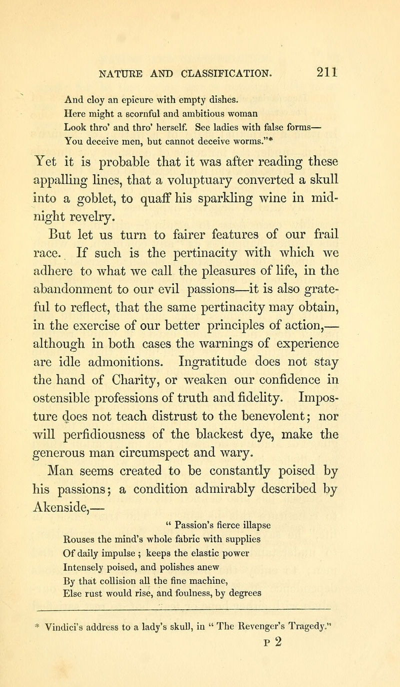 And cloy an epicure with empty dishes. Here might a scornful and ambitious woman Look thro' and thro' herself. See ladies with false forms— You deceive men, but cannot deceive worms.* Yet it is probable that it was after reading these appalling lines, that a voluptuary converted a skull into a goblet, to quaff his sparkling wine in mid- night revelry. But let us turn to fairer features of our frail race. If such is the pertinacity with which we adhere to what we call the pleasures of life, in the abandonment to our evil passions—it is also grate- ful to reflect, that the same pertinacity may obtain, in the exercise of our better principles of action,— although in both cases the warnings of experience are idle admonitions. Ingratitude does not stay the hand of Charity, or weaken our confidence in ostensible professions of truth and fidelity. Impos- ture does not teach distrust to the benevolent; nor will perfidiousness of the blackest dye, make the generous man circumspect and wary. Man seems created to be constantly poised by his passions; a condition admirably described by Akenside,—  Passion's fierce illapse Rouses the mind's whole fabric with supplies Of daily impulse ; keeps the elastic power Intensely poised, and polishes anew By that collision aU the fine machine, Else rust would rise, and foulness, by degrees * Vindici's address to a lady's skull, in  The Revenger's Tragedy. p 2