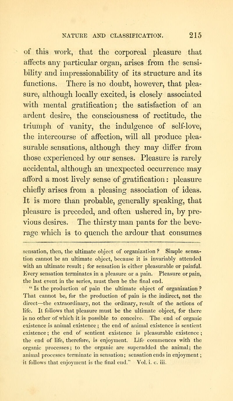 of this work, that the corporeal pleasure that affects any particular organ, arises from the sensi- bility and impressionability of its structure and its functions. There is no doubt, however, that plea- sure, although locally excited, is closely associated with mental gratification; the satisfaction of an ardent desire, the consciousness of rectitude, the triumph of vanity, the indulgence of self-love, the intercourse of affection, will all produce plea- surable sensations, although they may differ from those experienced by our senses. Pleasure is rarely accidental, although an unexpected occurrence may afford a most lively sense of gratification: pleasure chiefly arises from a pleasing association of ideas. It is more than probable, generally speaking, that pleasure is preceded, and often ushered in, by pre- vious desires. The thirsty man pants for the beve- rage which is to quench the ardour that consumes sensation, then, the ultimate object of organization ? Simple sensa- tion cannot be an ultimate object, because it is invariably attended with an ultimate result; for sensation is either pleasurable or painful. Every sensation terminates in a pleasure or a pain. Pleasure or pain, the last event in the series, must then be the final end.  Is the production of pain the ultimate object of organization ? That cannot be, for the production of pain is the indirect, not the direct—the extraordinary, not the ordinary, result of the actions of life. It foUows that pleasure must be the ultimate object, for there is no other of which it is possible to conceive. The end of organic existence is animal existence; the end of animal existence is sentient existence; the end of sentient existence is pleasurable existence ; the end of life, therefore, is enjoyment. Life commences with the organic processes; to the organic are superadded the animal; the animal processes terminate in sensation; sensation ends in enjoyment; it follows that enjoyment is the final end. Vol. i. c. iii.