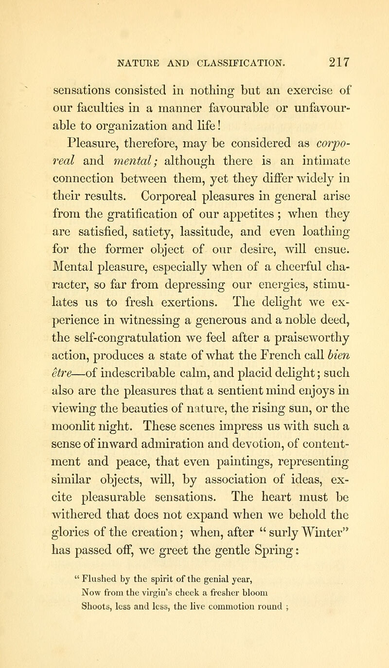 sensations consisted in nothing but an exercise of our faculties in a manner favourable or unfavour- able to organization and life! Pleasure, therefore, may be considered as corpo- real and mental; although there is an intimate connection between them, yet they differ widely in their results. Corporeal pleasures in general arise from the gratification of our appetites ; when they are satisfied, satiety, lassitude, and even loathing for the former object of our desire, will ensue. Mental pleasure, especially when of a cheerful cha- racter, so far from depressing our energies, stimu- lates us to fresh exertions. The delight we ex- perience in witnessing a generous and a noble deed, the self-congratulation we feel after a praiseworthy action, produces a state of what the French call hien etre—of indescribable calm, and placid delight; such also are the pleasures that a sentient mind enjoys in viewing the beauties of nature, the rising sun, or the moonlit night. These scenes impress us with such a sense of inward admiration and devotion, of content- ment and peace, that even paintings, representing similar objects, will, by association of ideas, ex- cite pleasurable sensations. The heart must be withered that does not expand when we behold the glories of the creation; when, after  surly Winter has passed off, we greet the gentle Spring:  Flushed by the spirit of the genial year, Now from the virgin's cheek a fresher bloom Shoots, less and less, the live commotion round ;