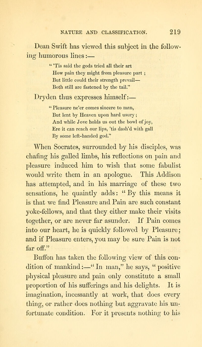 Dean Swift has viewed this subject in the follow- ing humorous lines:—  'Tis said the gods tried all their art How pain they might from pleasure part ; But little could their strength prevail— Both still are fastened by the tail. Dry den thus expresses himself:—  Pleasure ne'er comes sincere to man. But lent by Heaven upon hard usury; And while Jove holds us out the bowl of joy, Ere it can reach our lips, 'tis dash'd with gall By some left-handed god. When Socrates, surrounded by his disciples, was chafing his galled limbs, his reflections on pain and pleasure induced him to wish that some fabulist would write them in an apologue. This Addison has attempted, and in his marriage of these two sensations, he quaintly adds:  By this means it is that we find Pleasure and Pain are such constant yoke-fellows, and that they either make their visits together, or are never far asunder. If Pain comes into our heart, he is quicldy followed by Pleasure; and if Pleasure enters, you may be sure Pain is not far off. Buffon has taken the following view of this con- dition of mankind:— In man, he says,  positive physical pleasure and pain only constitute a small proportion of his sufferings and his delights. It is imagination, incessantly at work, that does every thing, or rather does nothing but aggravate his un- fortunate condition. For it presents nothing to his