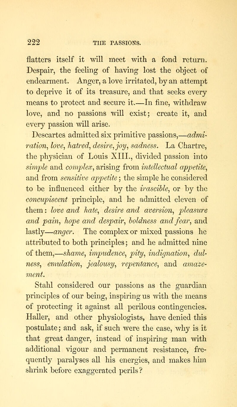 flatters itself it will meet with a fond return. Despair, the feeling of having lost the object of endearment. Anger, a love irritated, by an attempt to deprive it of its treasure, and that seeks every means to protect and secure it.—In fine, withdraw love, and no passions will exist; create it, and every passion will arise. Descartes admitted six primitive passions,—admi- ration^ love, hatred, desire, joy, sadness. La Chartre, the physician of Louis XIIL, divided passion into simple and comjylex, arising from intellectual appetite, and from sensitive appetite; the simple he considered to be influenced either by the irascible, or by the concupiscent principle, and he admitted eleven of them: love and hate, desire and aversion, pleasure and pain, hope and despair, boldness and fear, and lastly—anger. The complex or mixed passions he attributed to both principles; and he admitted nine of them,—shame, impudence, pity, indignation, dul- ness, emulation, jealousy, repentance, and amaze- ment. Stahl considered our passions as the guardian principles of our being, inspiring us with the means of protecting it against all perilous contingencies. Haller, and other physiologists, have denied this postulate; and ask, if such were the case, why is it that great danger, instead of inspiring man with additional vigour and permanent resistance, fre- quently paralyses all his energies, and makes him shrink before exaggerated perils?