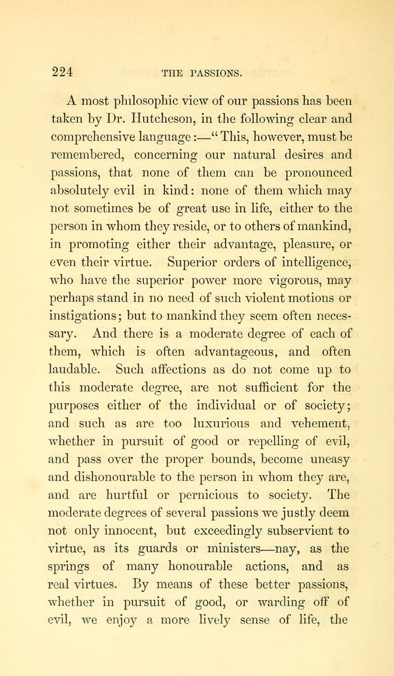 A most philosophic view of our passions has been taken by Dr. Hutcheson, in the following clear and comprehensive language:— This, however, must be remembered, concerning our natural desires and passions, that none of them can be pronounced absolutely evil in kind: none of them which may not sometimes be of great use in life, either to the person in whom they reside, or to others of mankind, in promoting either their advantage, pleasure, or even their virtue. Superior orders of intelligence, who have the superior power more vigorous, may perhaps stand in no need of such violent motions or instigations; but to mankind they seem often neces- sary. And there is a moderate degree of each of them, which is often advantageous, and often laudable. Such affections as do not come up to this moderate degree, are not sufficient for the purposes either of the individual or of society; and such as are too luxurious and vehement, whether in pursuit of good or repelling of evil, and pass over the proper bounds, become uneasy and dishonourable to the person in whom they are, and are hurtful or pernicious to society. The moderate degrees of several passions we justly deem not only innocent, but exceedingly subservient to virtue, as its guards or ministers—nay, as the springs of many honourable actions, and as real virtues. By means of these better passions, whether in pursuit of good, or warding off of evil, we enjoy a more lively sense of life, the