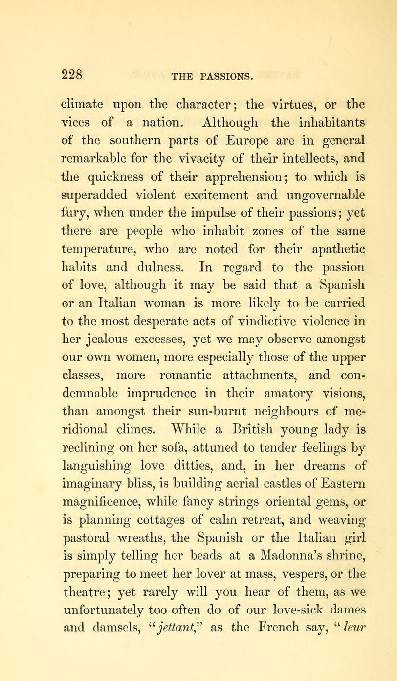 climate upon the character; the virtues, or the vices of a nation. Although the inhabitants of the southern parts of Europe are in general remarkable for the vivacity of their intellects, and the quickness of their apprehension; to which is superadded violent excitement and ungovernable fury, when under the impulse of their passions; yet there are people who inhabit zones of the same temperature, who are noted for their apathetic habits and dulness. In regard to the passion of love, although it may be said that a Spanish or an Italian woman is more likely to be carried to the most desperate acts of vindictive violence in her jealous excesses, yet we may observe amongst our own women, more especially those of the upper classes, more romantic attachments, and con- demnable imprudence in their amatory visions, than amongst their sun-burnt neighbours of me- ridional climes. While a British young lady is reclining on her sofa, attuned to tender feelings by languishing love ditties, and, in her dreams of imaginary bliss, is building aerial castles of Eastern magnificence, while fancy strings oriental gems, or is planning cottages of calm retreat, and weaving pastoral wreaths, the Spanish or the Italian girl is simply telling her beads at a Madonna's shrine, preparing to meet her lover at mass, vespers, or the theatre; yet rarely will you hear of them, as we unfortunately too often do of our love-sick dames and damsels, ''' jettant^'' as the French say,  leur
