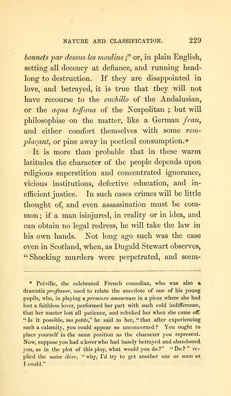 bonnets par dessus les mouUns; or, in plain English, setting all decency at defiance, and running head- long to destruction. If they are disappointed in love, and betrayed, it is true that they will not have recourse to the cuchillo of the Andalusian,. or the aqua toffana of the Neapolitan ; but will philosophise on the matter, like a German fraUy and either comfort themselves with some rem- placant^ or pine away in poetical consumption.* It is more than probable that in these warm latitudes the character of the people depends upon religious superstition and concentrated ignorance, vicious institutions, defective education, and in- efficient justice. In such cases crimes will be little thought of, and even assassination must be com- mon ; if a man isinjured, in reality or in idea, and can obtain no legal redress, he will take the law in his own hands. Not long ago such was the case even in Scotland, when, as Dugald Stewart observes,  Shocking murders were perpetrated, and seem- * Preville, the celebrated French comedian, who was also a dramatic professor^ used to relate the anecdote of one of his young pupils, who, in playing a premiere amoureuse in a piece where she had lost a faithless lover, performed her part with such cold indifference, that her master lost all patience, and rebuked her when she came off.  Is it possible, via petite,^' he said to her,  that after experiencing such a calamity, you could appear so unconcerned ? You ought to place yourself in the same position as the character you represent. Now, suppose you had a lover who had basely betrayed and abandoned you, as in the plot of this play, what would you do ?  Do ?  re- plied the naive eleve,  why, I'd try to get another one as soon as I could.