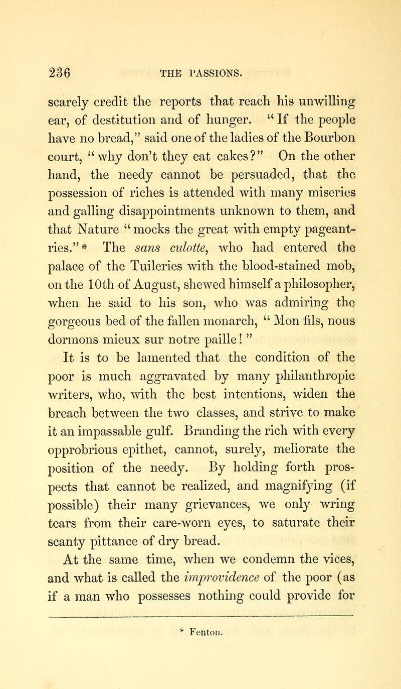 scarely credit the reports that reach his unwilling ear, of destitution and of hunger.  If the people have no bread, said one of the ladies of the Bourbon court,  why don't they eat cakes? On the other hand, the needy cannot be persuaded, that the possession of riches is attended with many miseries and galling disappointments unknown to them, and that Nature  mocks the great with empty pageant- ries.* The sans culotte, who had entered the palace of the Tuileries with the blood-stained mob, on the 10th of August, shewed himself a philosopher, when he said to his son, who was admiring the gorgeous bed of the fallen monarch,  Mon iils, nous dormons mieux sur notre paille!  It is to be lamented that the condition of the poor is much aggravated by many philanthropic writers, who, with the best intentions, widen the breach between the two classes, and strive to make it an impassable gulf. Branding the rich with every opprobrious epithet, cannot, surely, meliorate the position of the needy. By holding forth pros- pects that cannot be realized, and magnifying (if possible) their many grievances, we only wring tears from their care-worn eyes, to saturate their scanty pittance of dry bread. At the same time, when we condemn the vices, and what is called the improvidence of the poor (as if a man who possesses nothing could provide for * Fenton.