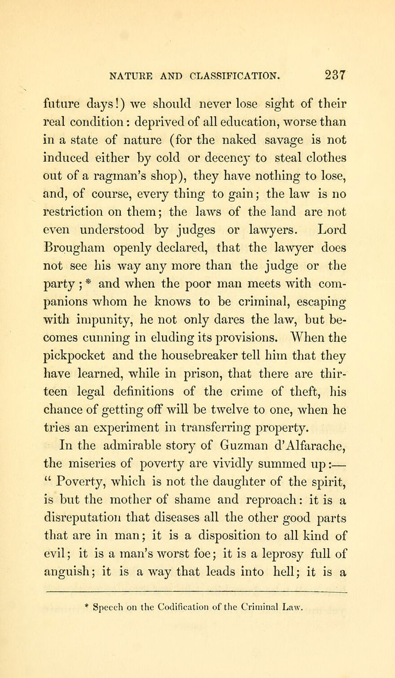 future cliiys!) we should never lose sight of their real condition: deprived of all education, worse than in a state of nature (for the naked savage is not induced either by cold or decency to steal clothes out of a ragman's shop), they have nothing to lose, and, of course, every thing to gain; the law is no restriction on them; the laws of the land are not even understood by judges or lawyers. Lord Brougham openly declared, that the lawyer does not see his way any more than the judge or the party ; * and when the poor man meets with com- panions whom he knows to be criminal, escaping with impunity, he not only dares the law, but be- comes cunning in eluding its provisions. When the pickpocket and the housebreaker tell him that they have learned, while in prison, that there are thir- teen legal definitions of the crime of theft, his chance of getting off will be twelve to one, when he tries an experiment in transferring property. In the admirable story of Guzman d'Alfarache, the miseries of poverty are vividly summed up:—  Poverty, which is not the daughter of the spirit, is but the mother of shame and reproach: it is a disreputation that diseases all the other good parts that are in man; it is a disposition to all kind of evil; it is a man's worst foe; it is a leprosy full of anguish; it is a way that leads into hell; it is a * Speech on the Codification of the Criminal Law.