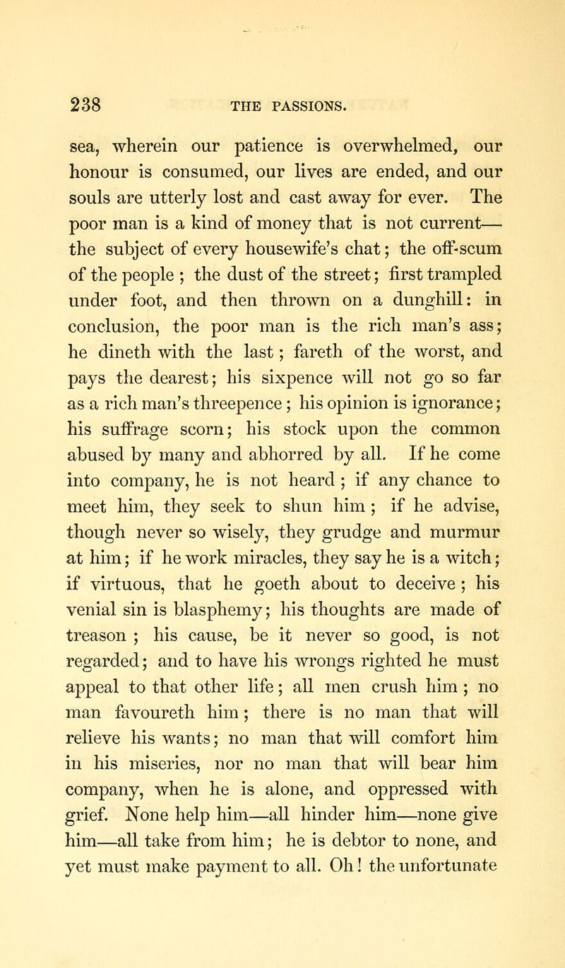 sea, wherein our patience is overwhelmed, our honour is consumed, our lives are ended, and our souls are utterly lost and cast away for ever. The poor man is a kind of money that is not current— the subject of every housewife's chat; the oiF-scum of the people ; the dust of the street; first trampled under foot, and then thrown on a dunghill: in conclusion, the poor man is the rich man's ass; he dineth with the last; fareth of the worst, and pays the dearest; his sixpence will not go so far as a rich man's threepence; his opinion is ignorance; his suffrage scorn; his stock upon the common abused by many and abhorred by all. If he come into company, he is not heard ; if any chance to meet him, they seek to shun him ; if he advise, though never so wisely, they grudge and murmur at him; if he work miracles, they say he is a witch; if virtuous, that he goeth about to deceive ; his venial sin is blasphemy; his thoughts are made of treason ; his cause, be it never so good, is not regarded; and to have his wrongs righted he must appeal to that other life; all men crush him ; no man favoureth him; there is no man that will relieve his wants; no man that will comfort him in his miseries, nor no man that will bear him company, when he is alone, and oppressed with grief. None help him—all hinder him—none give him—all take from him; he is debtor to none, and yet must make payment to all. Oh! the unfortunate