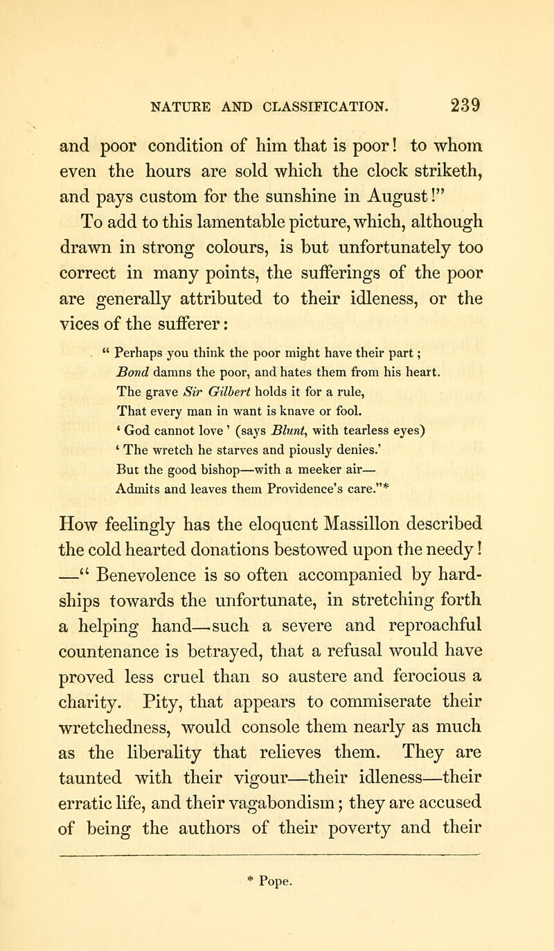 and poor condition of him that is poor! to whom even the hours are sold which the clock striketh, and pays custom for the sunshine in August! To add to this lamentable picture, which, although drawn in strong colours, is but unfortunately too correct in many points, the sufferings of the poor are generally attributed to their idleness, or the vices of the sufferer: .  Perhaps you think the poor might have their part; Bond damns the poor, and hates them from his heart. The grave Sir Gilbert holds it for a rule, That every man in want is knave or fool. ' God cannot love' (says Blunt, with tearless eyes) ' The wretch he starves and piously denies.' But the good bishop—with a meeker air— Admits and leaves them Providence's care.* How feelingly has the eloquent Massillon described the cold hearted donations bestowed upon the needy! — Benevolence is so often accompanied by hard- ships towards the unfortunate, in stretching forth a helping hand—.such a severe and reproachful countenance is betrayed, that a refusal would have proved less cruel than so austere and ferocious a charity. Pity, that appears to commiserate their wretchedness, would console them nearly as much as the liberality that relieves them. They are taunted with their vigour—their idleness—their erratic life, and their vagabondism; they are accused of being the authors of their poverty and their * Pope.