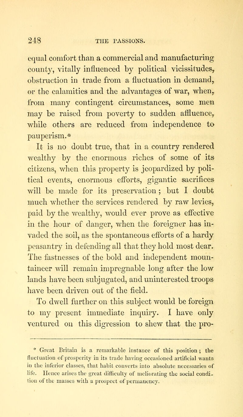 equal comfort than a commercial and manufacturing county, vitally influenced by political vicissitudeSy obstruction in trade from a fluctuation in demandy or the calamities and the advantages of war, wheuy from many contingent circumstances, some men may be raised from poverty to sudden affluencCy while others are reduced from independence to pauperism.*' It is no doubt true, that in a country rendered wealthy by the enormous riches of some of its citizens, when this property is jeopardized by poli- tical events, enormous efforts, gigantic sacrifices will be made for its preservation ; but I doubt much whether the services rendered by raw levies, paid by the wealthy, would ever prove as effective in the hour of danger, when the foreigner has in- vaded the soil, as the spontaneous efforts of a hardy peasantry in defending all that they hold most dear. The fastnesses of the bold and independent moun- taineer will remain impregnable long after the low lands have been subjugated, and uninterested troops have been driven out of the field. To dwell further on this subject would be foreign to my present immediate inquiry. I have only ventured on this digression to shew that the pro- * Great Britain is a remarkable instance of this position ; the fluctuation of prosperity in its trade having occasioned artificial wants in the inferior classes, that habit converts into absolute necessaries of life. Hence arises the great diflSculty of meliorating the social condi- tion of the masses with a prospect of permanency.
