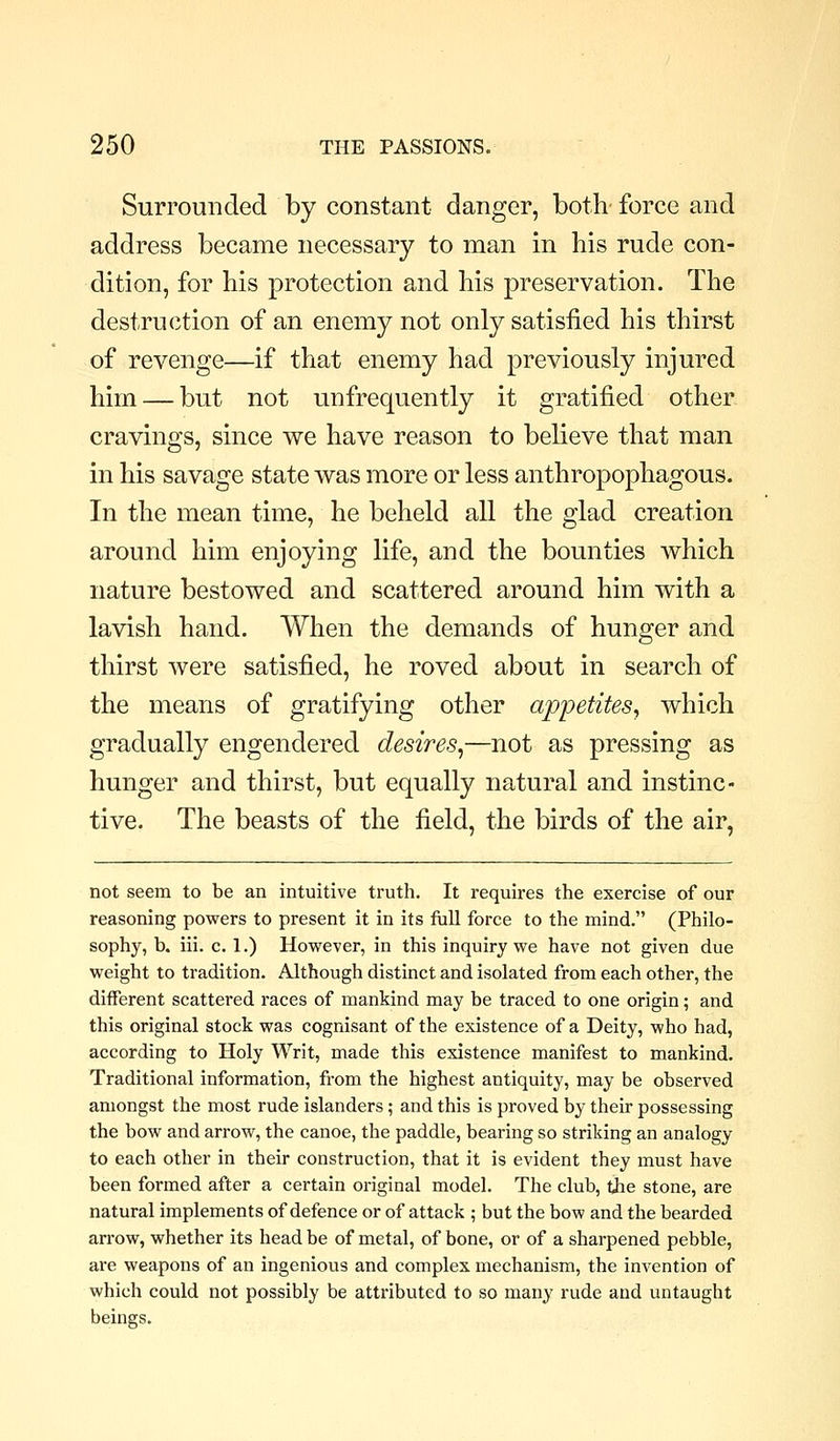 Surrounded by constant danger, both- force and address became necessary to man in his rude con- dition, for his protection and his preservation. The destruction of an enemy not only satisfied his thirst of revenge—if that enemy had previously injured him — but not unfrequently it gratified other cravings, since we have reason to believe that man in his savage state was more or less anthropophagous. In the mean time, he beheld all the glad creation around him enjoying life, and the bounties which nature bestowed and scattered around him with a lavish hand. When the demands of hunger and thirst were satisfied, he roved about in search of the means of gratifying other appetites^ which gradually engendered desires^—not as pressing as hunger and thirst, but equally natural and instinc- tive. The beasts of the field, the birds of the air, not seem to be an intuitive truth. It requires the exercise of our reasoning powers to present it in its full force to the mind. (Philo- sophy, b. iii. c. 1.) However, in this inquiry we have not given due weight to tradition. Although distinct and isolated from each other, the different scattered races of mankind may be traced to one origin; and this original stock was cognisant of the existence of a Deity, who had, according to Holy Writ, made this existence manifest to mankind. Traditional information, from the highest antiquity, may be observed amongst the most rude islanders; and this is proved by their possessing the bow and arrow, the canoe, the paddle, bearing so striking an analogy to each other in their construction, that it is evident they must have been formed after a certain original model. The club, the stone, are natural implements of defence or of attack ; but the bow and the bearded arrow, whether its head be of metal, of bone, or of a sharpened pebble, are weapons of an ingenious and complex mechanism, the invention of which could not possibly be attributed to so many rude and untaught beings.