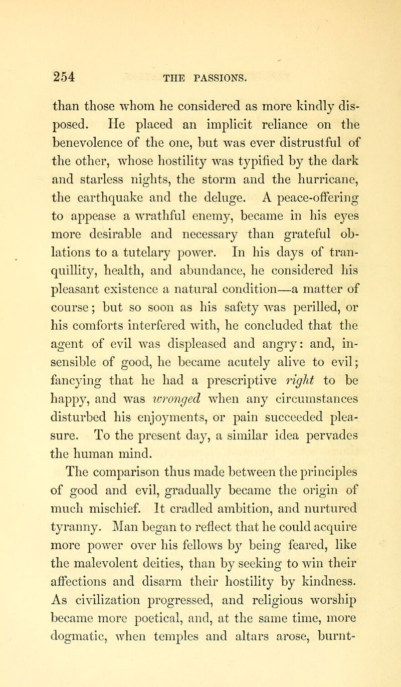than those whom he considered as more kindly dis- posed. He placed an implicit reliance on the benevolence of the one, but was ever distrustful of the other, whose hostility was typified by the dark and starless nights, the storm and the hurricane, the earthquake and the deluge. A peace-offering to appease a wrathful enemy, became in his eyes more desirable and necessary than grateful ob- lations to a tutelary power. In his days of tran- quillity, health, and abundance, he considered his pleasant existence a natural condition—a matter of course; but so soon as his safety was perilled, or his comforts interfered with, he concluded that the agent of evil was displeased and angry: and, in- sensible of good, he became acutely alive to evil; fancying that he had a prescriptive right to be happy, and was wronged when any circumstances disturbed his enjoyments, or pain succeeded plea- sure. To the present day, a similar idea pervades the human mind. The comparison thus made between the principles of good and evil, gradually became the origin of much mischief. It cradled ambition, and nurtured tyranny. Man began to reflect that he could acquire more power over his fellows by being feared, like the malevolent deities, than by seekiDg to win their affections and disarm their hostility by kindness. As civilization progressed, and religious worship became more poetical, and, at the same time, more dogmatic, when temples and altars arose, burnt-