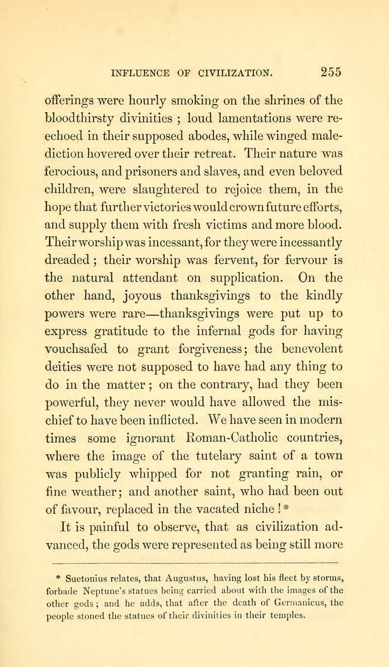 oiferings were hourly smoking on the shrines of the bloodthirsty divinities ; loud lamentations were re- echoed in their supposed abodes, while winged male- diction hovered over their retreat. Their nature was ferocious, and prisoners and slaves, and even beloved children, were slaughtered to rejoice them, in the hope that further victories would crown future eiforts, and supply them with fresh victims and more blood. Their worship was incessant, for they were incessantly dreaded; their worship was fervent, for fervour is the natural attendant on supplication. On the other hand, joyous thanksgivings to the kindly powers were rare—thanksgivings were put up to express gratitude to the infernal gods for having vouchsafed to grant forgiveness; the benevolent deities were not supposed to have had any thing to do in the matter; on the contrary, had they been powerful, they never would have allowed the mis- chief to have been inflicted. We have seen in modern times some ignorant Roman-Catholic countries, where the image of the tutelary saint of a town was publicly whipped for not granting rain, or fine weather; and another saint, who had been out of favour, replaced in the vacated niche ! * It is painful to observe, that as civilization ad- vanced, the gods were represented as being still more * Suetonius relates, that Augustus, having lost his fleet by storms, forbade Neptune's statues being carried about with the images of the other gods; and he adds, that after the death of Germanicus, the people stoned the statues of their divinities in their temples.