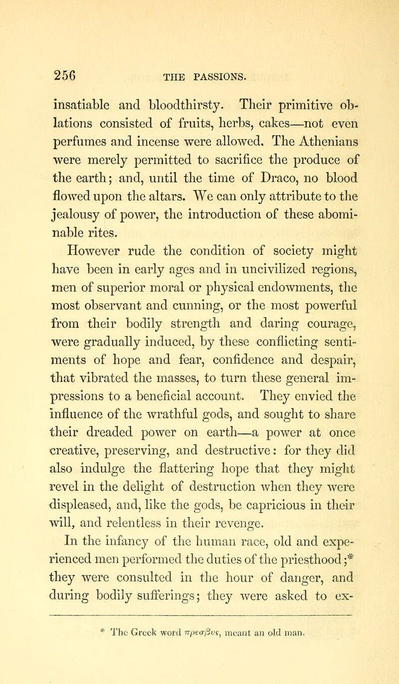 insatiable and bloodthirsty. Their primitive ob- lations consisted of fruits, herbs, cakes—not even perfumes and incense were allowed. The Athenians were merely permitted to sacrifice the produce of the earth; and, until the time of Draco, no blood flowed upon the altars. We can only attribute to the jealousy of power, the introduction of these abomi- nable rites. However rude the condition of society might have been in early ages and in uncivilized regions, men of superior moral or physical endowments, the most observant and cunning, or the most powerful from their bodily strength and daring courage, were gradually induced, by these conflicting senti- ments of hope and fear, confidence and despair, that vibrated the masses, to turn these general im- pressions to a beneficial account. They envied the influence of the wrathful gods, and sought to share their dreaded power on earth—a power at once creative, preserving, and destructive: for they did also indulge the flattering hope that they might revel in the delight of destruction when they were displeased, and, like the gods, be capricious in their will, and relentless in their revenge. In the infancy of the human race, old and expe- rienced men performed the duties of the priesthood ;* they were consulted in the hour of danger, and during bodily sufi'erings; they were asked to ex- * The Greek word 7r/jetr/3vs-, meaot an old man.