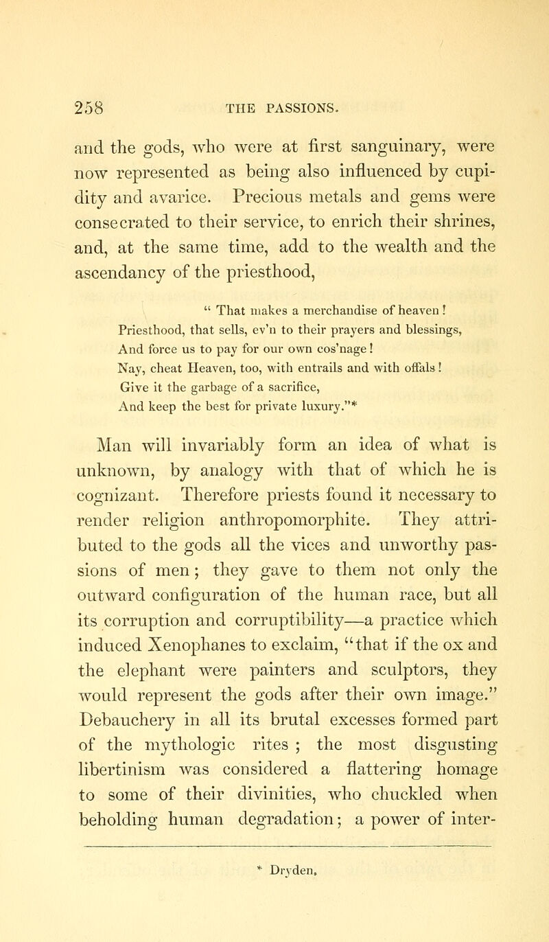 and the gods, who were at first sanguinary, were now represented as being also influenced by cupi- dity and avarice. Precious metals and gems were consecrated to their service, to enrich their shrines, and, at the same time, add to the wealth and the ascendancy of the priesthood,  That makes a merchandise of heaven ! Priesthood, that sells, ev'n to their prayers and blessings, And force us to pay for our own cos'nage! Nay, cheat Heaven, too, with entrails and with ofFala! Give it the garbage of a sacrifice, And keep the best for private luxury.* Man will invariably form an idea of what is unknown, by analogy with that of which he is cognizant. Therefore priests found it necessary to render religion anthropomorphite. They attri- buted to the gods all the vices and unworthy pas- sions of men ; they gave to them not only the outward configuration of the human race, but all its corruption and corruptibility—a practice which induced Xenophanes to exclaim, that if the ox and the elephant were painters and sculptors, they would represent the gods after their own image. Debauchery in all its brutal excesses formed part of the mythologic rites ; the most disgusting libertinism was considered a flattering homage to some of their divinities, who chuckled when beholding human degradation; a power of inter- * Dryden,