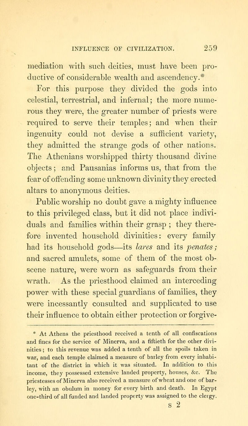 mediation with such deities, must have been pro- ductive of considerable wealth and ascendency.* For this purpose they divided the gods into celestial, terrestrial, and infernal; the more nume- rous they were, the greater number of priests were required to serve their temples; and when their ingenuity could not devise a sufficient variety, they admitted the strange gods of other nations. The Athenians worshipped thirty thousand divine objects; and Pausanias informs us, that from the fear of offending some unknown divinity they erected altars to anonymous deities. Public worship no doubt gave a mighty influence to this privileged class, but it did not place indivi- duals and families within their grasp ; they there- fore invented household divinities: every family had its household gods—its lares and its penates; and sacred amulets, some of them of the most ob- scene nature, were worn as safeguards from their wrath. As the priesthood claimed an interceding power with these special guardians of families, they were incessantly consulted and supplicated to use their influence to obtain either protection or forgive- * At Athens the priesthood received a tenth of all confiscations and fines for the service of Minerva, and a fiftieth for the other divi- nities ; to this revenue was added a tenth of all the spoils taken in war, and each temple claimed a measure of barley from every inhabi- tant of the district in which it was situated. In addition to this income, they possessed extensive landed property, houses, &c. The priestesses of Minerva also received a measure of wheat and one of bar- ley, with an obulum in money for every birth and death. In Egypt one-third of all funded and landed property was assigned to the clergy. S 2