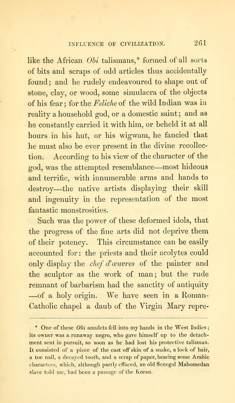 like the African Obi talismans,* fomied of'all sorts of bits and scraps of odd articles thus accidentally found; and he rudely endeavoured to shape out of stone, clay, or wood, some simulacra of the objects of his fear; for the Feliche of the wild Indian was in reality a household god, or a domestic saint; and as he constantly carried it with him, or beheld it at all hours in his hut, or his wigwam, he fancied that he must also be ever present in the divine recollec- tion. According to his view of the character of the god, was the attempted resemblance—most hideous and terrific, with innumerable arms and hands to destroy—the native artists displaying their skill and ingenuity in the representation of the most fantastic monstrosities. Such was the power of these deformed idols, that the progress of the fine arts did not deprive them of their potency. This circumstance can be easily accounted for: the priests and their acolytes could only display the chef d^oeuvres of the painter and the sculptor as the work of man; but the rude remnant of barbarism had the sanctity of antiquity —of a holy origin. We have seen in a Roman- Catholic chapel a daub of the Virgin Mary repre- * One of these Obi amulets fell into my hands in the West Indies ; its owner was a runaway negro, who gave himself up to the detach- ment sent in pursuit, so soon as he had lost his protective talisman. It consisted of a piece of the cast off skin of a snake, a lock of hair, a toe nail, a decayed tooth, and a scrap of paper, bearing some Arabic characters, which, although partly effaced, an old Senegal Mahomedan slave told mc, had been a passage of the Koran.