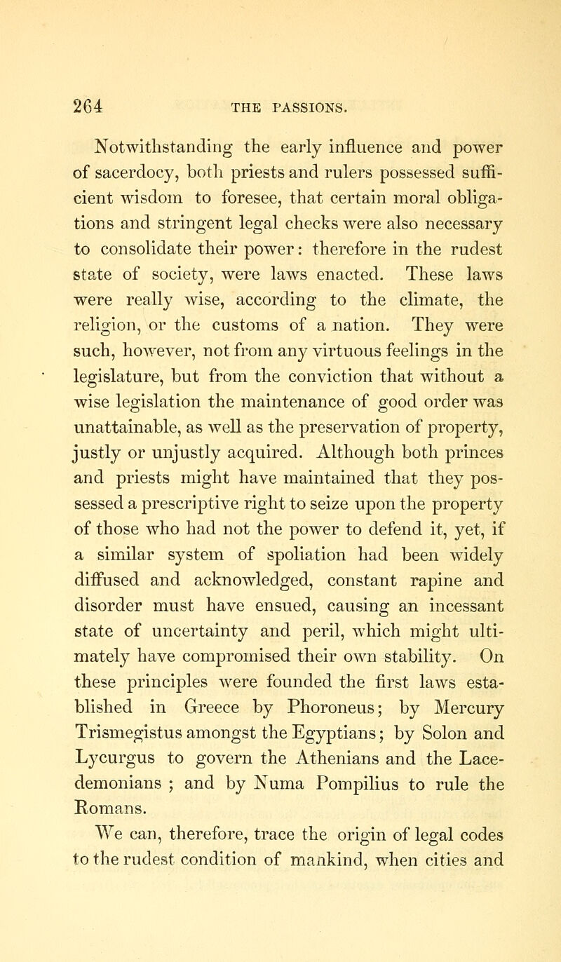 Notwithstanding the early influence and power of sacerdocy, both priests and rulers possessed suffi- cient wisdom to foresee, that certain moral obliga- tions and stringent legal checks were also necessary to consolidate their power: therefore in the rudest state of society, were laws enacted. These laws were really wise, according to the climate, the religion, or the customs of a nation. They were such, however, not from any virtuous feelings in the legislature, but from the conviction that without a wise legislation the maintenance of good order was unattainable, as well as the preservation of property, justly or unjustly acquired. Although both princes and priests might have maintained that they pos- sessed a prescriptive right to seize upon the property of those who had not the power to defend it, yet, if a similar system of spoliation had been widely diffused and acknowledged, constant rapine and disorder must have ensued, causing an incessant state of uncertainty and peril, which might ulti- mately have compromised their own stability. On these princijDles were founded the first laws esta- blished in Greece by Phoroneus; by Mercury Trismegistus amongst the Egyptians; by Solon and Lycurgus to govern the Athenians and the Lace- demonians ; and by Numa Pompilius to rule the Romans. We can, therefore, trace the origin of legal codes to the rudest condition of mankind, when cities and