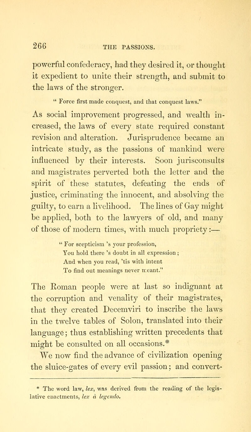 powerful confederacy, had they desired it, or thought it expedient to unite their strength, and submit to the laws of the stronger.  Force first made conquest, and that conquest laws. As social improvement progressed, and Avealth in- creased, the laws of every state required constant revision and alteration. Jurisprudence became an intricate study, as the passions of mankind were influenced by their interests. Soon jurisconsults and magistrates perverted both the letter and the spirit of these statutes, defeating the ends of justice, criminating the innocent, and absolving the guilty, to earn a livelihood. The lines of Gay might be applied, both to the lawyers of old, and many of those of modern times, with much propriety:—  For scepticism 's your profession, You hold there 's doubt in all expression; And when you read, 'tis with intent To find out meanings never meant. The Roman people were at last so indignant at the corruption and venality of their magistrates, that they created Decemviri to inscribe the laws in the twelve tables of Solon, translated into their language; thus establishing written precedents that might be consulted on all occasions.* We now find the advance of civilization opening the sluice-gates of every evil passion; and convert- * The word law, lex, was derived from the reading of the legis- lative enactments, lex d legendo.