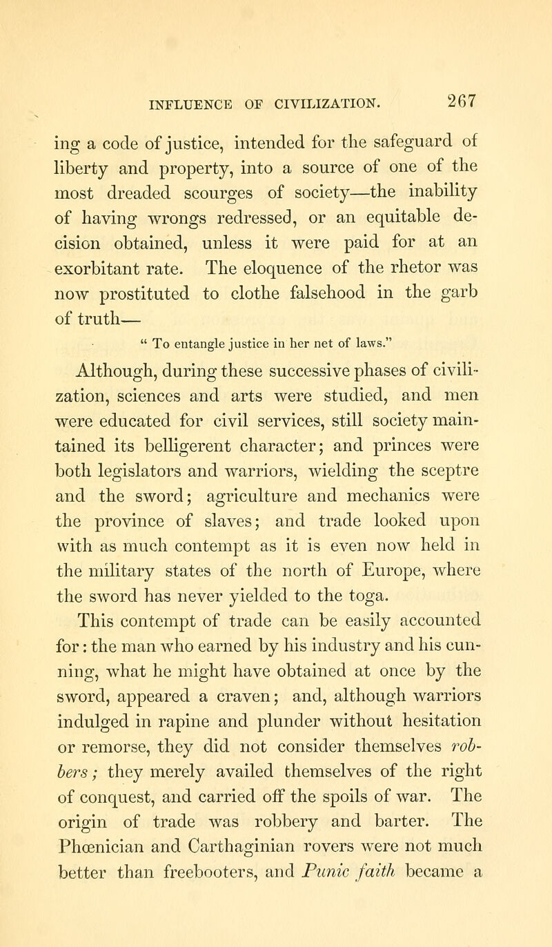 ing a code of justice, intended for the safeguard of liberty and property, into a source of one of the most dreaded scourges of society—the inability of having wrongs redressed, or an equitable de- cision obtained, unless it were paid for at an exorbitant rate. The eloquence of the rhetor was now prostituted to clothe falsehood in the garb of truth—  To entangle justice in her net of laws. Although, during these successive phases of civili- zation, sciences and arts were studied, and men were educated for civil services, still society main- tained its belligerent character; and princes were both legislators and warriors, wielding the sceptre and the sword; agriculture and mechanics were the province of slaves; and trade looked upon with as much contempt as it is even now held in the military states of the north of Europe, where the sword has never yielded to the toga. This contempt of trade can be easily accounted for: the man who earned by his industry and his cun- ning, what he might have obtained at once by the sword, appeared a craven; and, although warriors indulged in rapine and plunder without hesitation or remorse, they did not consider themselves rob- bers ; they merely availed themselves of the right of conquest, and carried off the spoils of war. The origin of trade was robbery and barter. The Phoenician and Carthaginian rovers were not much better than freebooters, and Punic faith became a