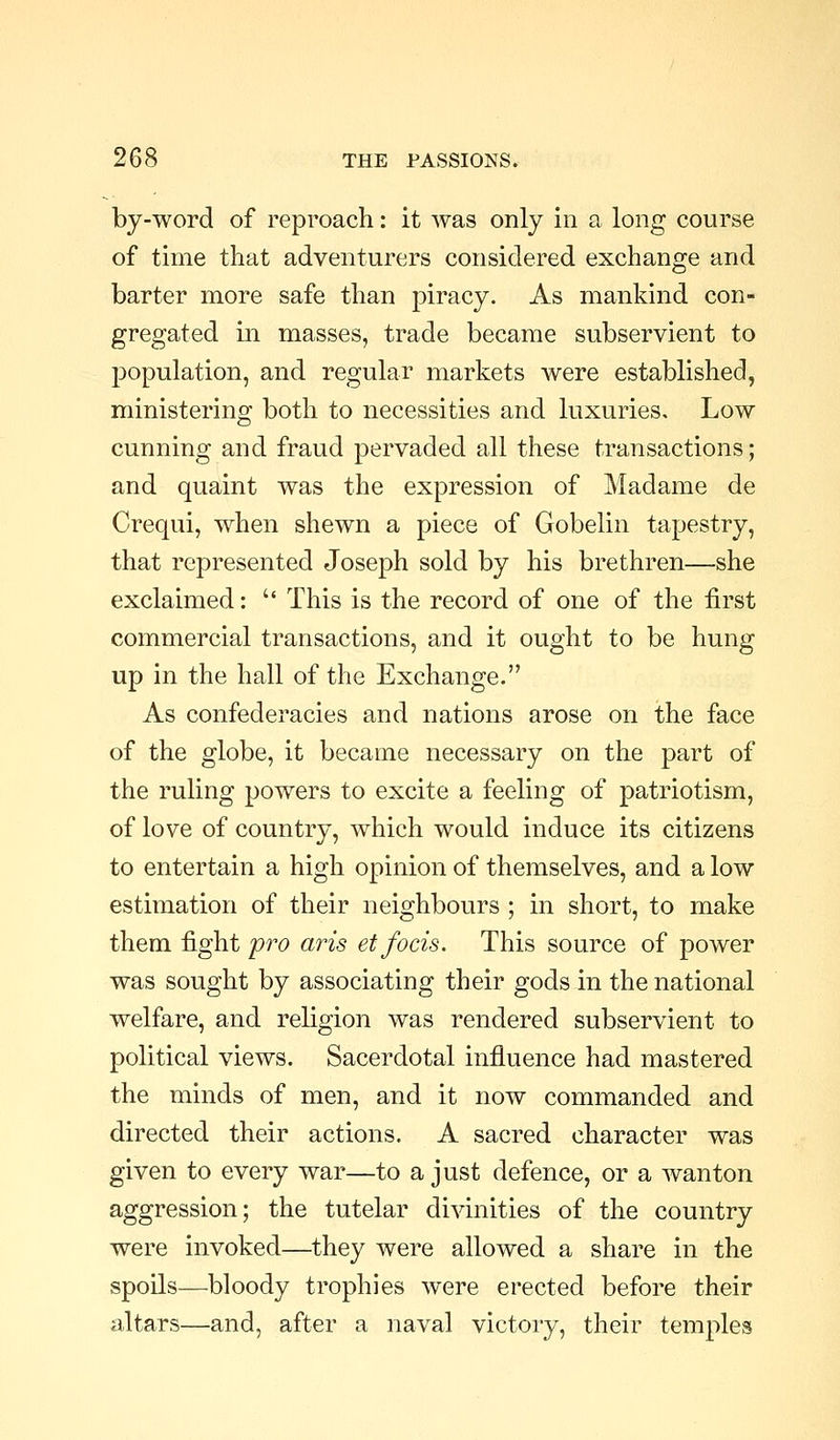 by-word of reproach: it was only in a long course of time that adventurers considered exchange and barter more safe than piracy. As mankind con- gregated m masses, trade became subservient to population, and regular markets were established, ministering both to necessities and luxuries. Low cunning and fraud pervaded all these transactions; and quaint was the expression of Madame de Crequi, when shewn a piece of Gobelin tapestry, that represented Joseph sold by his brethren—she exclaimed:  This is the record of one of the first commercial transactions, and it ought to be hung up in the hall of the Exchange. As confederacies and nations arose on the face of the globe, it became necessary on the part of the ruling powers to excite a feeling of patriotism, of love of country, which would induce its citizens to entertain a high opinion of themselves, and a low estimation of their neighbours ; in short, to make them fight pi''0 arts etfocis. This source of power was sought by associating their gods in the national welfare, and religion was rendered subservient to political views. Sacerdotal influence had mastered the minds of men, and it now commanded and directed their actions. A sacred character was given to every war—to a just defence, or a wanton aggression; the tutelar divinities of the country were invoked—they were allowed a share in the spoils—bloody trophies were erected before their altars—and, after a naval victory, their temples