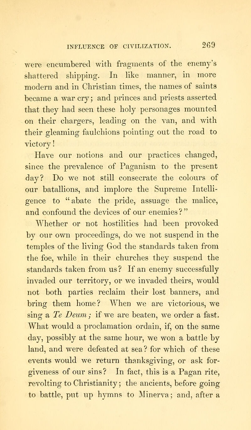 were encumbered with fragments of the enemy's shattered shipping. In like manner, in more modern and in Christian times, the names of saints became a war cry; and princes and priests asserted that they had seen these holy personages mounted on their chargers, leading on the van, and mth their gleaming faulchions pointing out the road to victory! Have our notions and our practices changed, since the prevalence of Paganism to the present day? Do we not still consecrate the colours of our batallions, and implore the Supreme Intelli- gence to abate the pride, assuage the malice, and confound the devices of our enemies ?  Whether or not hostilities had been provoked by our own proceedings, do we not suspend in the temples of the living God the standards taken from the foe, while in their churches they suspend the standards taken from us? If an enemy successfully invaded our territory, or we invaded theirs, would not both parties reclaim their lost banners, and bring them home? When we are victorious, we sing a Te Deum; if we are beaten, we order a fast. What would a proclamation ordain, if, on the same day, possibly at the same hour, we won a battle by land, and were defeated at sea? for which of these events would we return thanksgiving, or ask for- giveness of our sins? In fact, this is a Pagan rite, revolting to Christianity; the ancients, before going to battle, put up hj^mns to Minerva; and, after a