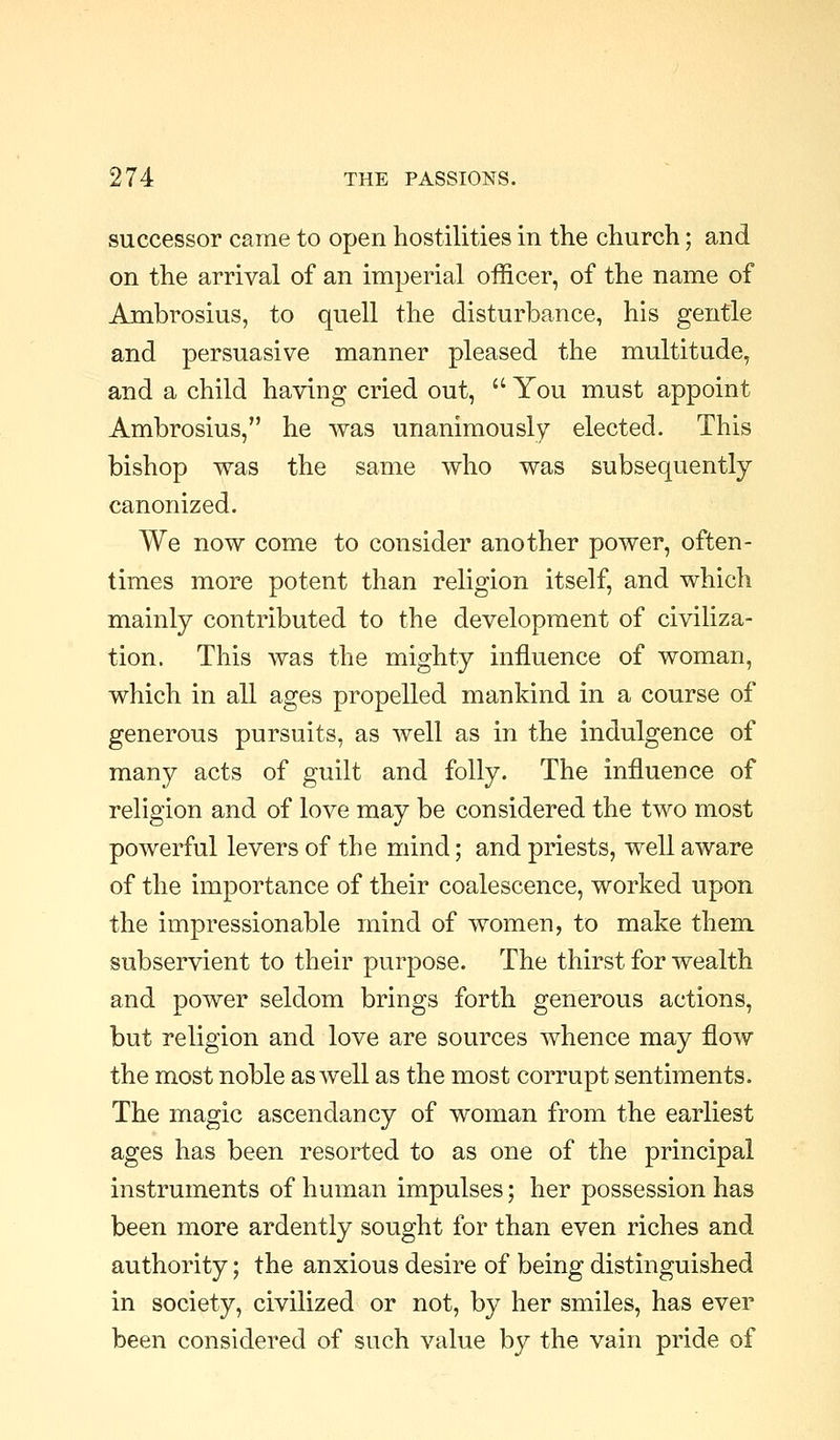 successor came to open hostilities in the church; and on the arrival of an imperial officer, of the name of Ambrosius, to quell the disturbance, his gentle and persuasive manner pleased the multitude, and a child having cried out,  You must appoint Ambrosius, he was unanimously elected. This bishop was the same who was subsequently canonized. We now come to consider another power, often- times more potent than religion itself, and which mainly contributed to the development of civiliza- tion. This was the mighty influence of woman, which in all ages propelled mankind in a course of generous pursuits, as well as in the indulgence of many acts of guilt and folly. The influence of religion and of love may be considered the two most powerful levers of the mind; and priests, well aware of the importance of their coalescence, worked upon the impressionable mind of women, to make them subservient to their purpose. The thirst for wealth and power seldom brings forth generous actions, but religion and love are sources whence may flow the most noble as well as the most corrupt sentiments. The magic ascendancy of woman from the earliest ages has been resorted to as one of the principal instruments of human impulses; her possession has been more ardently sought for than even riches and authority; the anxious desire of being distinguished in society, civilized or not, by her smiles, has ever been considered of such value by the vain pride of