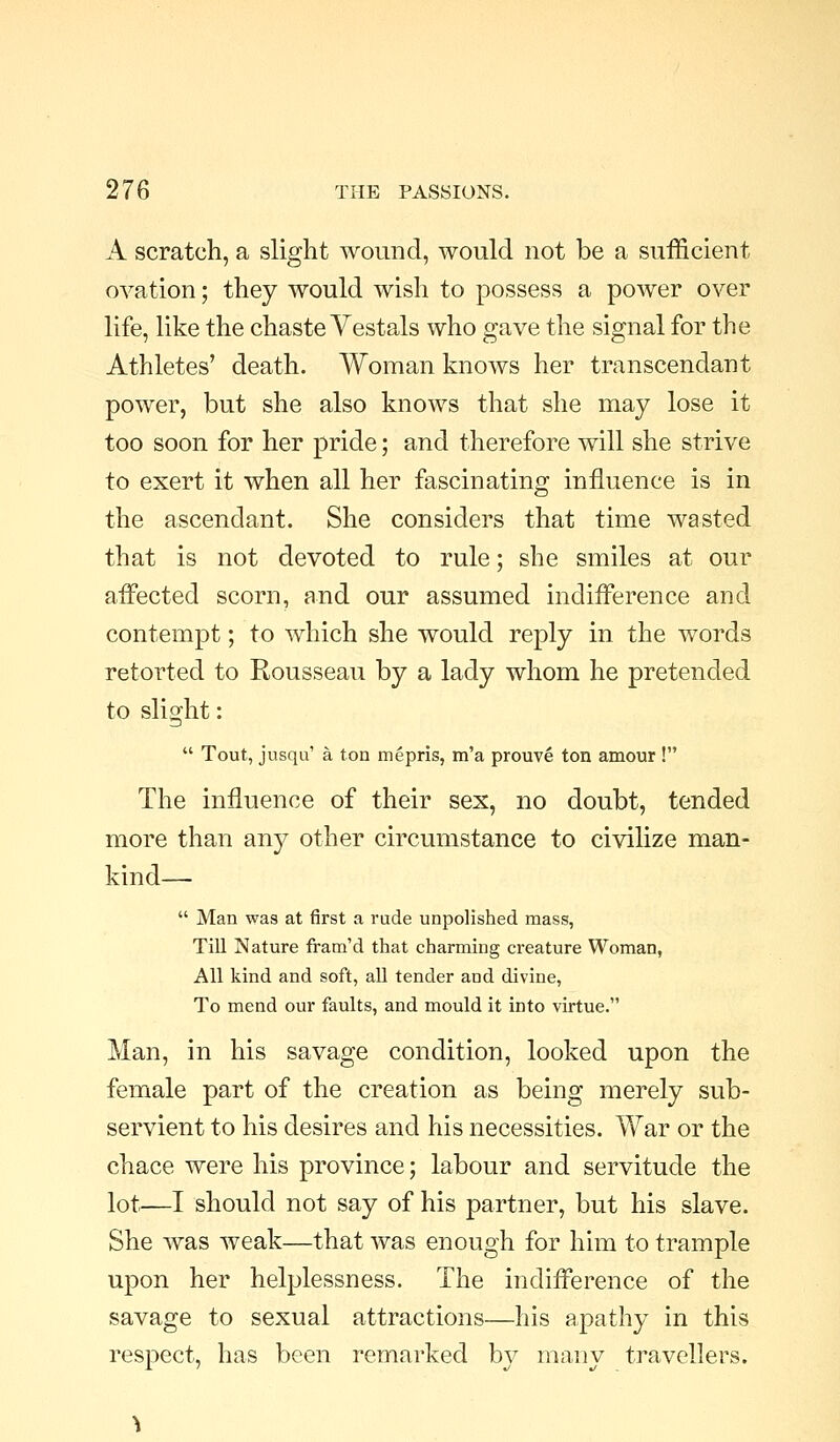 A scratch, a slight wound, would not be a sufficient ovation; they would wish to possess a power over life, like the chaste Vestals who gave the signal for the Athletes' death. Woman knows her transcendant power, but she also knows that she may lose it too soon for her pride; and therefore will she strive to exert it when all her fascinating influence is in the ascendant. She considers that time wasted that is not devoted to rule; she smiles at our affected scorn, and our assumed indifference and contempt; to which she would reply in the words retorted to Rousseau by a lady whom he pretended to slight:  Tout, jusqu' a ton mepris, m'a prouve ton amour ! The influence of their sex, no doubt, tended more than any other circumstance to civilize man- kind—  Man was at first a rude unpolished mass, Till Nature fram'd that charming creature Woman, All kind and soft, all tender and divine. To mend our faults, and mould it into virtue. Man, in his savage condition, looked upon the female part of the creation as being merely sub- servient to his desires and his necessities. War or the chace were his province; labour and servitude the lot—I should not say of his partner, but his slave. She was weak—that was enough for him to trample upon her helplessness. The indifference of the savage to sexual attractions—his apathy in this respect, has been remarked by many travellers.
