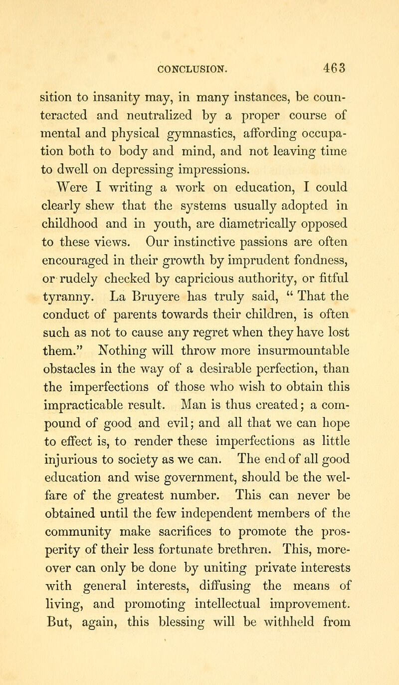 sition to insanity may, in many instances, be coun- teracted and neutralized by a proper course of mental and physical gymnastics, affording occupa- tion both to body and mind, and not leaving time to dwell on depressing impressions. Were I writing a work on education, I could clearly shew that the systems usually adopted in childhood and in youth, are diametrically opposed to these views. Our instinctive passions are often encouraged in their growth by imprudent fondness, or rudely checked by capricious authority, or fitful tyranny. La Bruyere has truly said,  That the conduct of parents towards their children, is often such as not to cause any regret when they have lost them. Nothing will throw more insurmountable obstacles in the way of a desirable perfection, than the imperfections of those who wish to obtain this impracticable result. Man is thus created; a com- pound of good and evil; and all that we can hope to efi'ect is, to render these imperfections as little injurious to society as we can. The end of all good education and wise government, should be the wel- fare of the greatest number. This can never be obtained until the few independent members of the community make sacrifices to promote the pros- perity of their less fortunate brethren. This, more- over can only be done by uniting private interests with general interests, diffusing the means of living, and promoting intellectual improvement. But, again, this blessing will be withheld from