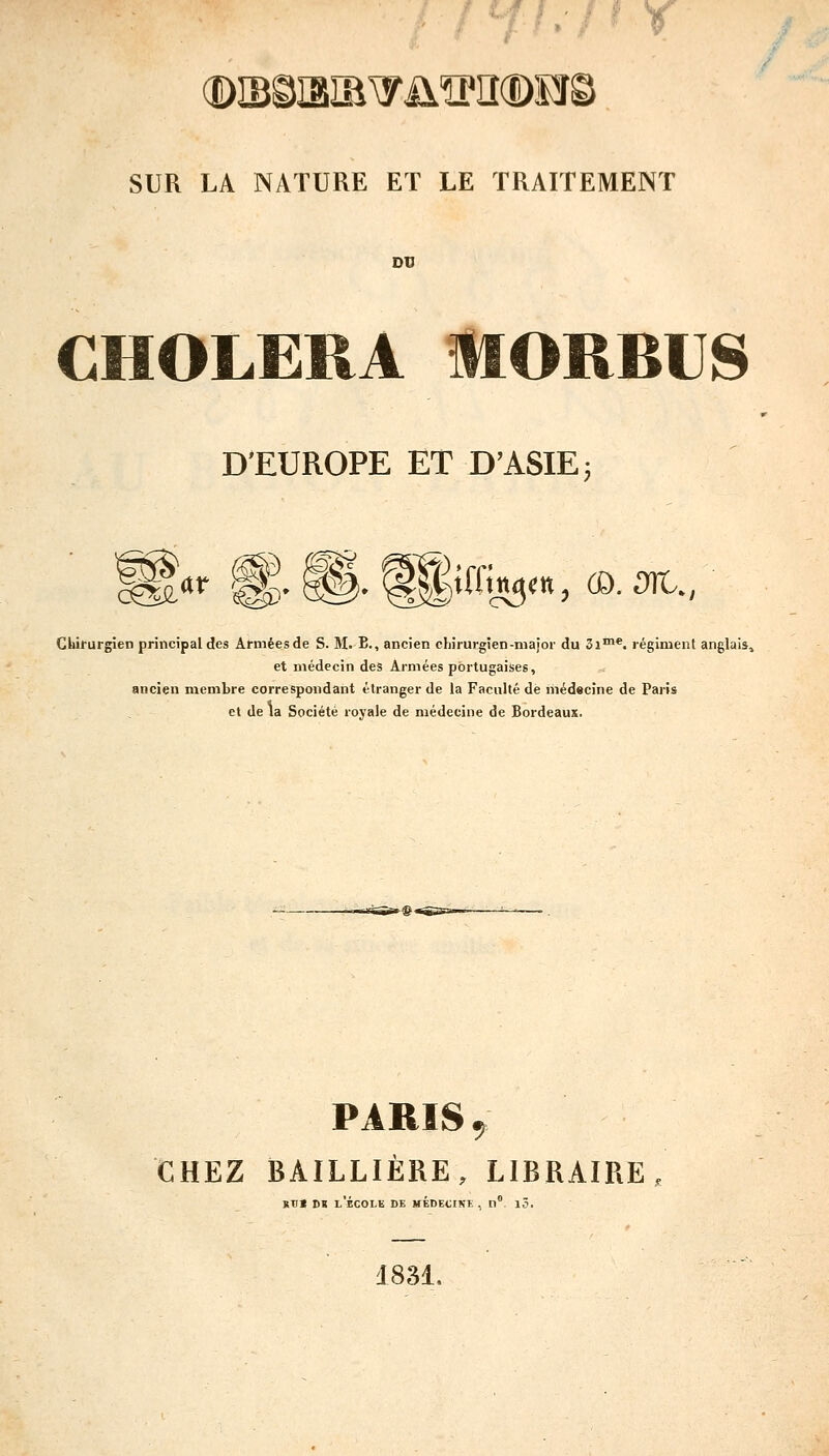 SUR LA NATURE ET LE TRAITEMENT DU CHOLERA MORBUS D'EUROPE ET D'ASIE; Chifurgien principal des Arméesde S. M. B., ancien chirurgien-major du Zi™^. régiment anglais» et médecin des Armées portugaises, ancien membre correspondant étranger de la Faculté de médecine de Paris et de la Société royale de médecine de Bordeaux. PARIS, CHEZ BAILLIÈRE, LIBRAIRE, (T/l DU L ECOLE DE MEDEOIKK , n 1831.