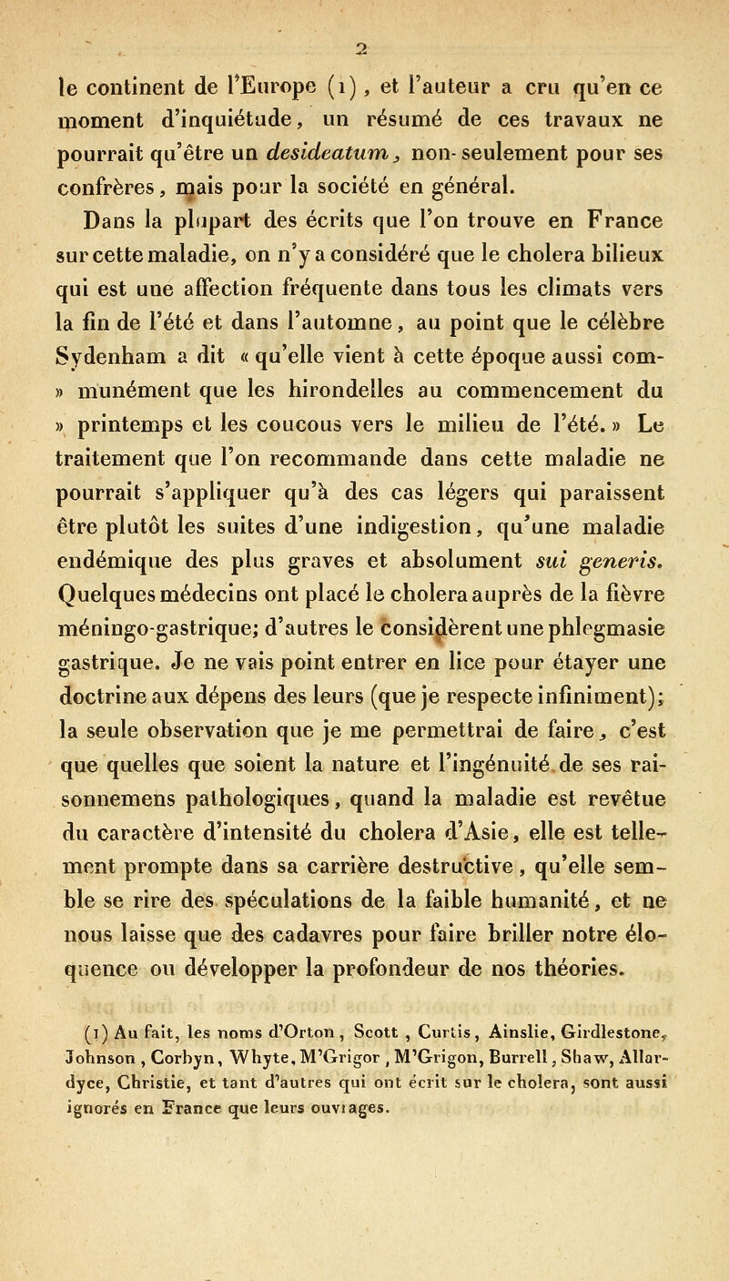 moment d'inquiétude, un résumé de ces travaux ne pourrait qu'être un desldeatum, non-seulement pour ses confrères, mais pour la société en général. Dans la plupart des écrits que l'on trouve en France sur cette maladie, on n'y a considéré que le choiera bilieux qui est une affection fréquente dans tous les climats vers la fin de l'été et dans l'automne, au point que le célèbre Sydenham a dit « qu'elle vient à cette époque aussi com- » munément que les hirondelles au commencement du » printemps et les coucous vers le milieu de l'été. » Le traitement que l'on recommande dans cette maladie ne pourrait s'appHquer qu'à des cas légers qui paraissent être plutôt les suites d'une indigestion, qu'une maladie endémique des plus graves et absolument sui generis. Quelques médecins ont placé le choiera auprès de la fièvre méningo-gastrique; d'autres le considèrent une phlegmasie gastrique. Je ne vais point entrer en lice pour étayer une doctrine aux dépens des leurs (que je respecte infiniment)^ la seule observation que je me permettrai de faire ^ c'est que quelles que soient la nature et l'ingénuité, de ses rai- sonnemens pathologiques, quand la maladie est revêtue du caractère d'intensité du choiera d'Asie, elle est telle- ment prompte dans sa carrière destructive, qu'elle sem- ble se rire des spéculations de la faible humanité, et ne nous laisse que des cadavres pour faire briller notre élo- quence ou développer la profondeur de nos théories. (l) Au fait, les noms d'Orton, Scott , Curtis, Ainslie, GiidlestonCy Johnson , Corbyn, Whyte, M'Grigor , M'Grigon, Bunell, Shaw, Allar- dyce, Christie, et tant d'autres qui ont écrit sur le choiera, sont aussi ignorés en France que leurs ouvrages.