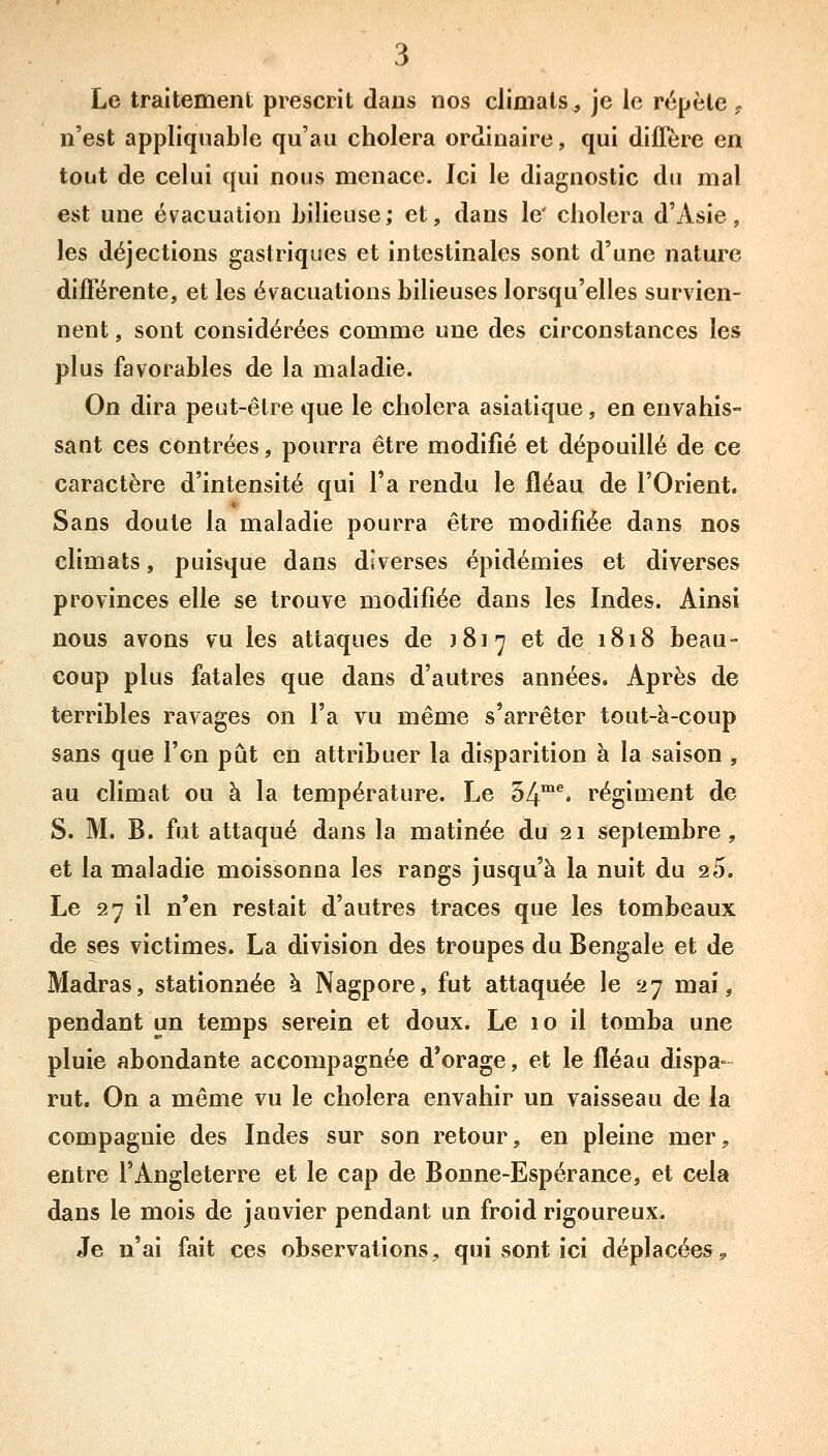 Le traitement prescrit dans nos climats, je le répète . n'est appliquable qu'au choiera ordinaire, qui diffère en tout de celui qui nous menace. Ici le diagnostic du mal est une évacuation Lilieuse; et, dans le' choiera d'Asie, les déjections gastriques et intestinales sont d'une nature différente, et les évacuations bilieuses lorsqu'elles survien- nent , sont considérées comme une des circonstances les plus favorables de la maladie. On dira peut-être que le choiera asiatique, en envahis- sant ces contrées, pourra être modifié et dépouillé de ce caractère d'intensité qui l'a rendu le fléau de l'Orient. Sans doute la maladie pourra être modifiée dans nos climats, puisque dans diverses épidémies et diverses provinces elle se trouve modifiée dans les Indes. Ainsi nous avons vu les attaques de \'^\^ et de 1818 beau- coup plus fatales que dans d'autres années. Après de terribles ravages on l'a vu même s'arrêter tout-à-coup sans que l'on pût en attribuer la disparition à la saison , au climat ou à la température. Le 34™^* régiment de S. M. B. fut attaqué dans la matinée du 21 septembre, et la maladie moissonna les rangs jusqu'à la nuit du 25. Le 27 il n'en restait d'autres traces que les tombeaux de ses victimes. La division des troupes du Bengale et de Madras, stationnée à Nagpore, fut attaquée le 27 mai, pendant un temps serein et doux. Le 10 il tomba une pluie abondante accompagnée d'orage, et le fléau dispa- rut. On a même vu le choiera envahir un vaisseau de la compagnie des Indes sur son retour, en pleine mer, entre l'Angleterre et le cap de Bonne-Espérance, et cela dans le mois de janvier pendant un froid rigoureux. Je n'ai fait ces observations, qui sont ici déplacées^